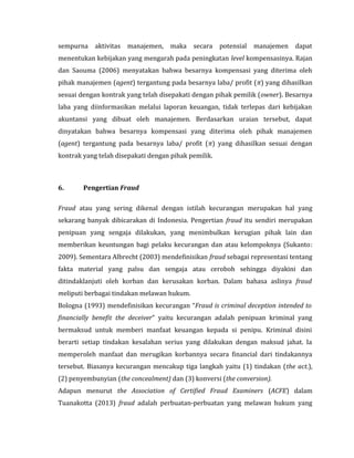 sempurna aktivitas manajemen, maka secara potensial manajemen dapat 
menentukan kebijakan yang mengarah pada peningkatan level kompensasinya. Rajan 
dan Saouma (2006) menyatakan bahwa besarnya kompensasi yang diterima oleh 
pihak manajemen (agent) tergantung pada besarnya laba/ profit (π) yang dihasilkan 
sesuai dengan kontrak yang telah disepakati dengan pihak pemilik (owner). Besarnya 
laba yang diinformasikan melalui laporan keuangan, tidak terlepas dari kebijakan 
akuntansi yang dibuat oleh manajemen. Berdasarkan uraian tersebut, dapat 
dinyatakan bahwa besarnya kompensasi yang diterima oleh pihak manajemen 
(agent) tergantung pada besarnya laba/ profit (π) yang dihasilkan sesuai dengan 
kontrak yang telah disepakati dengan pihak pemilik. 
6. Pengertian Fraud 
Fraud atau yang sering dikenal dengan istilah kecurangan merupakan hal yang 
sekarang banyak dibicarakan di Indonesia. Pengertian fraud itu sendiri merupakan 
penipuan yang sengaja dilakukan, yang menimbulkan kerugian pihak lain dan 
memberikan keuntungan bagi pelaku kecurangan dan atau kelompoknya (Sukanto: 
2009). Sementara Albrecht (2003) mendefinisikan fraud sebagai representasi tentang 
fakta material yang palsu dan sengaja atau ceroboh sehingga diyakini dan 
ditindaklanjuti oleh korban dan kerusakan korban. Dalam bahasa aslinya fraud 
meliputi berbagai tindakan melawan hukum. 
Bologna (1993) mendefinisikan kecurangan “Fraud is criminal deception intended to 
financially benefit the deceiver” yaitu kecurangan adalah penipuan kriminal yang 
bermaksud untuk memberi manfaat keuangan kepada si penipu. Kriminal disini 
berarti setiap tindakan kesalahan serius yang dilakukan dengan maksud jahat. Ia 
memperoleh manfaat dan merugikan korbannya secara financial dari tindakannya 
tersebut. Biasanya kecurangan mencakup tiga langkah yaitu (1) tindakan (the act.), 
(2) penyembunyian (the concealment) dan (3) konversi (the conversion). 
Adapun menurut the Association of Certified Fraud Examiners (ACFE) dalam 
Tuanakotta (2013) fraud adalah perbuatan-perbuatan yang melawan hukum yang 
 