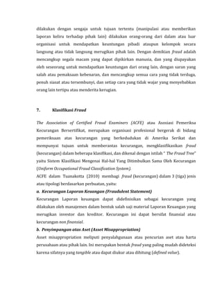 dilakukan dengan sengaja untuk tujuan tertentu (manipulasi atau memberikan 
laporan keliru terhadap pihak lain) dilakukan orang-orang dari dalam atau luar 
organisasi untuk mendapatkan keuntungan pibadi ataupun kelompok secara 
langsung atau tidak langsung merugikan pihak lain. Dengan demikian fraud adalah 
mencangkup segala macam yang dapat dipikirkan manusia, dan yang diupayakan 
oleh seseorang untuk mendapatkan keuntungan dari orang lain, dengan saran yang 
salah atau pemaksaan kebenaran, dan mencangkup semua cara yang tidak terduga, 
penuh siasat atau tersembunyi, dan setiap cara yang tidak wajar yang menyebabkan 
orang lain tertipu atau menderita kerugian. 
7. Klasifikasi Fraud 
The Association of Certified Fraud Examiners (ACFE) atau Asosiasi Pemeriksa 
Kecurangan Bersertifikat, merupakan organisasi profesional bergerak di bidang 
pemeriksaan atas kecurangan yang berkedudukan di Amerika Serikat dan 
mempunyai tujuan untuk memberantas kecurangan, mengklasifikasikan fraud 
(kecurangan) dalam beberapa klasifikasi, dan dikenal dengan istilah “ The Fraud Tree” 
yaitu Sistem Klasifikasi Mengenai Hal-hal Yang Ditimbulkan Sama Oleh Kecurangan 
(Uniform Occupational Fraud Classification System). 
ACFE dalam Tuanakotta (2010) membagi fraud (kecurangan) dalam 3 (tiga) jenis 
atau tipologi berdasarkan perbuatan, yaitu: 
a. Kecurangan Laporan Keuangan (Fraudulent Statement) 
Kecurangan Laporan keuangan dapat didefinisikan sebagai kecurangan yang 
dilakukan oleh manajemen dalam bentuk salah saji material Laporan Keuangan yang 
merugikan investor dan kreditor. Kecurangan ini dapat bersifat finansial atau 
kecurangan non finansial. 
b. Penyimpangan atas Aset (Asset Misappropriation) 
Asset misappropriation meliputi penyalahgunaan atau pencurian aset atau harta 
perusahaan atau pihak lain. Ini merupakan bentuk fraud yang paling mudah dideteksi 
karena sifatnya yang tangible atau dapat diukur atau dihitung (defined value). 
 
