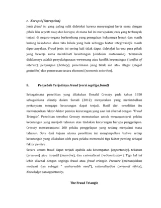 c. Korupsi (Corruption) 
Jenis fraud ini yang paling sulit dideteksi karena menyangkut kerja sama dengan 
pihak lain seperti suap dan korupsi, di mana hal ini merupakan jenis yang terbanyak 
terjadi di negara-negara berkembang yang penegakan hukumnya lemah dan masih 
kurang kesadaran akan tata kelola yang baik sehingga faktor integritasnya masih 
dipertanyakan. Fraud jenis ini sering kali tidak dapat dideteksi karena para pihak 
yang bekerja sama menikmati keuntungan (simbiosis mutualisme). Termasuk 
didalamnya adalah penyalahgunaan wewenang atau konflik kepentingan (conflict of 
interest), penyuapan (bribery), penerimaan yang tidak sah atau illegal (illegal 
gratuities) dan pemerasan secara ekonomi (economic extortion). 
8. Penyebab Terjadinya Fraud (versi segitiga fraud) 
Sebagaimana penelitian yang dilakukan Donald Cressey pada tahun 1950 
sebagaimana dikutip dalam Suradi (2012) menyatakan yang menimbulkan 
pertanyaan mengapa kecurangan dapat terjadi. Hasil dari penelitian itu 
memunculkan faktor-faktor pemicu kecurangan yang saat ini dikenal dengan “Fraud 
Triangle”. Penelitian tersebut Cressey memutuskan untuk mewawancarai pelaku 
kecurangan yang menjadi tahanan atas tindakan kecurangan berupa penggelapan. 
Cressey mewawancarai 200 pelaku penggelapan yang sedang menjalani masa 
tahanan. Satu dari tujuan utama penelitian ini menyimpulkan bahwa setiap 
kecurangan yang dilakukan oleh para pelaku memenuhi tiga faktor penting sebagai 
faktor pemicu 
Secara umum fraud dapat terjadi apabila ada kesempatan (opportunity), tekanan 
(pressure) atau insentif (incentive), dan rasionalisasi (rationalization). Tiga hal ini 
lebih dikenal dengan segitiga fraud atau fraud triangle. Pressure (menunjukkan 
motivasi dan sebagai “ unshareable need”), rationalization (personal ethics), 
Knowledge dan opportunity. 
The Fraud Triangle 
 
