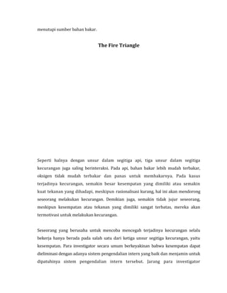menutupi sumber bahan bakar. 
The Fire Triangle 
Seperti halnya dengan unsur dalam segitiga api, tiga unsur dalam segitiga 
kecurangan juga saling berinteraksi. Pada api, bahan bakar lebih mudah terbakar, 
oksigen tidak mudah terbakar dan panas untuk membakarnya. Pada kasus 
terjadinya kecurangan, semakin besar kesempatan yang dimiliki atau semakin 
kuat tekanan yang dihadapi, meskipun rasionalisasi kurang, hal ini akan mendorong 
seseorang melakukan kecurangan. Demikian juga, semakin tidak jujur seseorang, 
meskipun kesempatan atau tekanan yang dimiliki sangat terbatas, mereka akan 
termotivasi untuk melakukan kecurangan. 
Seseorang yang berusaha untuk mencoba mencegah terjadinya kecurangan selalu 
bekerja hanya berada pada salah satu dari ketiga unsur segitiga kecurangan, yaitu 
kesempatan. Para investigator secara umum berkeyakinan bahwa kesempatan dapat 
dieliminasi dengan adanya sistem pengendalian intern yang baik dan menjamin untuk 
dipatuhinya sistem pengendalian intern tersebut. Jarang para investigator 
 
