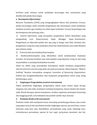 berfokus pada tekanan untuk melakukan kecurangan atau rasionalisasi yang 
dimiliki oleh pelaku kecurangan. 
a. Kesempatan (Oportunity) 
Menurut Tuanakotta (2010) yang mengungkapkan bahwa dari penelitian Cressey, 
pelaku kecurangan selalu memiliki pengetahuan dan kesempatan untuk melakukan 
tindakan tersebut agar tindakan itu tidak dapat terdeteksi. Cressey berpendapat ada 
dua komponen dari peluang, yaitu ; 
1) General information, yang merupakan pengetahuan bahwa kedudukan yang 
mengandung trust (kepercayaan), dapat dilanggar tanpa konsekuensi. 
Pengetahuan ini diperoleh pelaku dari apa yang ia dengar atau lihat, misalnya dari 
pengalaman orang lain yang melakukan fraud dan tidak ketahuan atau tidak dihukum 
atau terkena sanksi. 
2) Technical skill atau keahlian/keterampilan 
3) Keahlian/keterampilan yang dibutuhkan untuk melaksanakan kejahatan 
tersebut. Ini biasanya keahlian atau keterampilan yang dipunyai orang itu dan yang 
menyebabkan ia mendapat kedudukan tersebut. 
Selain itu, faktor yang menciptakan kesempatan adalah lemahnya pengendalian 
internal (internal controls) yang telah ada pada perusahaan. Dalam bukunya ”Modern 
Auditing” Boynton menyatakan mengenai Committee of Sponsoring Organizations 
(COSO) dan mengidentifikasikan lima komponen pengendalian intern yang saling 
berhubungan, yaitu : 
1. Lingkungan Pengendalian (control environment) 
Faktor pembentuk lingkungan pengendalian dalam suatu entitas dapat berupa 
integritas dan nilai etika, komitmen terhadap kompetensi, dewan direksi dan komite 
audit, filosofi dan gaya operasi manajemen, struktur organisasi, penetapan wewenang 
dan tanggung jawab, serta kebijakan dan praktik sumber daya manusia. 
2. Penilaian Resiko (risk assessment) 
Penilaian resiko oleh manajemen harus mencakup pertimbangan khusus atau resiko 
yang dapat muncul dari perubahan kondisi lingkungan operasi, personel baru, sistem 
informasi yang baru atau dimodifikasi, pertumbuhan yang cepat, teknologi baru, 
restrukturisasi perusahaan, operasi di luar negri, pernyataan akuntansi, dan lini, 
 