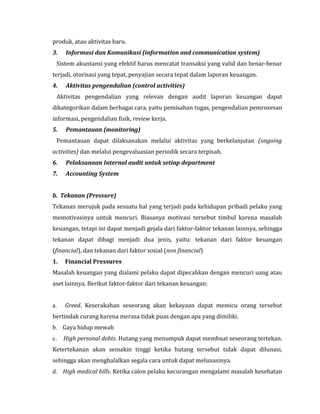 produk, atau aktivitas baru. 
3. Informasi dan Komunikasi (information and communication system) 
Sistem akuntansi yang efektif harus mencatat transaksi yang valid dan benar-benar 
terjadi, otorisasi yang tepat, penyajian secara tepat dalam laporan keuangan. 
4. Aktivitas pengendalian (control activities) 
Aktivitas pengendalian yang relevan dengan audit laporan keuangan dapat 
dikategorikan dalam berbagai cara, yaitu pemisahan tugas, pengendalian pemrosesan 
informasi, pengendalian fisik, review kerja. 
5. Pemantauan (monitoring) 
Pemantauan dapat dilaksanakan melalui aktivitas yang berkelanjutan (ongoing 
activities) dan melalui pengevaluasian periodik secara terpisah. 
6. Pelaksanaan Internal audit untuk setiap department 
7. Accounting System 
b. Tekanan (Pressure) 
Tekanan merujuk pada sesuatu hal yang terjadi pada kehidupan pribadi pelaku yang 
memotivasinya untuk mencuri. Biasanya motivasi tersebut timbul karena masalah 
keuangan, tetapi ini dapat menjadi gejala dari faktor-faktor tekanan lainnya, sehingga 
tekanan dapat dibagi menjadi dua jenis, yaitu: tekanan dari faktor keuangan 
(financial), dan tekanan dari faktor sosial (non financial) 
1. Financial Pressures 
Masalah keuangan yang dialami pelaku dapat dipecahkan dengan mencuri uang atau 
aset lainnya. Berikut faktor-faktor dari tekanan keuangan: 
a. Greed. Keserakahan seseorang akan kekayaan dapat memicu orang tersebut 
bertindak curang karena merasa tidak puas dengan apa yang dimiliki. 
b. Gaya hidup mewah 
c. High personal debts. Hutang yang menumpuk dapat membuat seseorang tertekan. 
Ketertekanan akan semakin tinggi ketika hutang tersebut tidak dapat dilunasi, 
sehingga akan menghalalkan segala cara untuk dapat melunasinya. 
d. High medical bills. Ketika calon pelaku kecurangan mengalami masalah kesehatan 
 