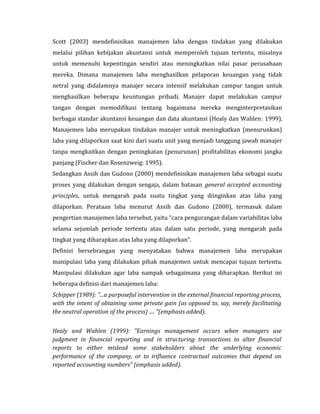 Scott (2003) mendefinisikan manajemen laba dengan tindakan yang dilakukan 
melalui pilihan kebijakan akuntansi untuk memperoleh tujuan tertentu, misalnya 
untuk memenuhi kepentingan sendiri atau meningkatkan nilai pasar perusahaan 
mereka. Dimana manajemen laba menghasilkan pelaporan keuangan yang tidak 
netral yang didalamnya manajer secara intensif melakukan campur tangan untuk 
menghasilkan beberapa keuntungan pribadi. Manajer dapat melakukan campur 
tangan dengan memodifikasi tentang bagaimana mereka menginterpretasikan 
berbagai standar akuntansi keuangan dan data akuntansi (Healy dan Wahlen: 1999). 
Manajemen laba merupakan tindakan manajer untuk meningkatkan (menurunkan) 
laba yang dilaporkan saat kini dari suatu unit yang menjadi tanggung jawab manajer 
tanpa mengkaitkan dengan peningkatan (penurunan) profitabilitas ekonomi jangka 
panjang (Fischer dan Rosenzweig: 1995). 
Sedangkan Assih dan Gudono (2000) mendefinisikan manajemen laba sebagai suatu 
proses yang dilakukan dengan sengaja, dalam batasan general accepted accounting 
principles, untuk mengarah pada suatu tingkat yang diinginkan atas laba yang 
dilaporkan. Perataan laba menurut Assih dan Gudono (2000), termasuk dalam 
pengertian manajemen laba tersebut, yaitu “cara pengurangan dalam variabilitas laba 
selama sejumlah periode tertentu atau dalam satu periode, yang mengarah pada 
tingkat yang diharapkan atas laba yang dilaporkan”. 
Definisi bersebrangan yang menyatakan bahwa manajemen laba merupakan 
manipulasi laba yang dilakukan pihak manajemen untuk mencapai tujuan tertentu. 
Manipulasi dilakukan agar laba nampak sebagaimana yang diharapkan. Berikut ini 
beberapa definisi dari manajemen laba: 
Schipper (1989): "...a purposeful intervention in the external financial reporting process, 
with the intent of obtaining some private gain (as opposed to, say, merely facilitating 
the neutral operation of the process) .... "(emphasis added). 
Healy and Wahlen (1999): "Earnings management occurs when managers use 
judgment in financial reporting and in structuring transactions to alter financial 
reports to either mislead some stakeholders about the underlying economic 
performance of the company, or to irifluence contractual outcomes that depend on 
reported accounting numbers" (emphasis added). 
 