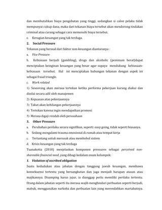 dan membutuhkan biaya pengobatan yang tinggi, sedangkan si calon pelaku tidak 
mempunyai cukup dana, maka dari tekanan biaya tersebut akan mendorong tindakan 
criminal atau curang sebagai cara memenuhi biaya tersebut. 
e. Kerugian keuangan yang tak terduga. 
2. Social Pressure 
Tekanan yang berasal dari faktor non-keuangan diantaranya : 
a. Vice Pressure 
b. Kebiasaan berjudi (gambling), drugs dan alcoholic (peminum berat)dapat 
menciptakan keinginan keuangan yang besar agar supaya mendukung kebiasaan-kebiasaan 
tersebut. Hal ini menciptakan hubungan tekanan dengan aspek ini 
sebagai fraud triangle. 
c. Work related 
1) Seseorang akan merasa tertekan ketika performa pekerjaan kurang diakui dan 
dinilai secara adil oleh manajemen 
2) Kepuasan atas pekerjaannya 
3) Takut akan kehilangan pekerjaannya 
4) Tertekan karena ingin mendapatkan promosi 
5) Merasa digaji rendah oleh perusahaan 
3. Other Pressure 
a. Perubahan perilaku secara signifikan, seperti: easy going, tidak seperti biasanya. 
b. Sedang mengalami trauma emosional di rumah atau tempat kerja 
c. Tertantang untuk merusak atau membobol sistem 
d. Krisis keuangan yang tak terduga 
Tuanakotta (2010) menjelaskan komponen pressures sebagai perceived non-shareable 
financial need, yang dibagi kedalam enam kelompok: 
1. Violation of ascribed obligation 
Suatu kedudukan atau jabatan dengan tanggung jawab keuangan, membawa 
konsekuensi tertentu yang bersangkutan dan juga menjadi harapan atasan atau 
majikannya. Disamping harus jujur, ia dianggap perlu memiliki perilaku tertentu. 
Orang dalam jabatan seperti itu merasa wajib menghindari perbuatan seperti berjudi, 
mabuk, menggunakan narkoba dan perbuatan lain yang merendahkan martabatnya. 
 