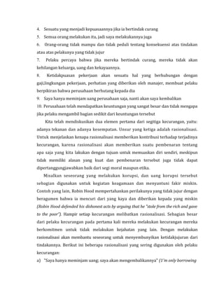 4. Sesuatu yang menjadi kepuasaannya jika ia bertindak curang 
5. Semua orang melakukan itu, jadi saya melakukannya juga 
6. Orang-orang tidak mampu dan tidak peduli tentang konsekuensi atas tindakan 
atau atas pelakunya yang tidak jujur 
7. Pelaku percaya bahwa jika mereka bertindak curang, mereka tidak akan 
kehilangan keluarga, uang dan kekayaannya. 
8. Ketidakpuasan pekerjaan akan sesuatu hal yang berhubungan dengan 
gaji,lingkungan pekerjaan, perhatian yang diberikan oleh manajer, membuat pelaku 
berpikiran bahwa perusahaan berhutang kepada dia 
9. Saya hanya meminjam uang perusahaan saja, nanti akan saya kembalikan 
10. Perusahaan telah mendapatkan keuntungan yang sangat besar dan tidak mengapa 
jika pelaku mengambil bagian sedikit dari keuntungan tersebut 
Kita telah mendiskusikan dua elemen pertama dari segitiga kecurangan, yaitu: 
adanya tekanan dan adanya kesempatan. Unsur yang ketiga adalah rasionalisasi. 
Untuk menjelaskan kenapa rasionalisasi memberikan kontribusi terhadap terjadinya 
kecurangan, karena rasionalisasi akan memberikan suatu pembenaran tentang 
apa saja yang kita lakukan dengan tujuan untuk memuaskan diri sendiri, meskipun 
tidak memiliki alasan yang kuat dan pembenaran tersebut juga tidak dapat 
dipertanggungjawabkan baik dari segi moral maupun etika. 
Misalkan seseorang yang melakukan korupsi, dan uang korupsi tersebut 
sebagian digunakan untuk kegiatan keagamaan dan menyantuni fakir miskin. 
Contoh yang lain, Robin Hood mempertahankan perilakunya yang tidak jujur dengan 
beragumen bahwa ia mencuri dari yang kaya dan diberikan kepada yang miskin 
(Robin Hood defended his dishonest acts by arguing that he "stole from the rich and gave 
to the poor”). Hampir setiap kecurangan melibatkan rasionalisasi. Sebagian besar 
dari pelaku kecurangan pada pertama kali mereka melakukan kecurangan mereka 
berkomitmen untuk tidak melakukan kejahatan yang lain. Dengan melakukan 
rasionalisasi akan membantu seseorang untuk menyembunyikan ketidakjujuran dari 
tindakannya. Berikut ini beberapa rasionalisasi yang sering digunakan oleh pelaku 
kecurangan: 
a) "Saya hanya meminjam uang; saya akan mengembalikannya" (1'm only borrowing 
 