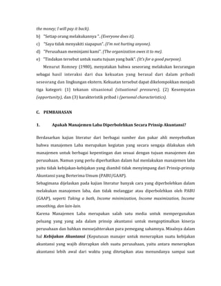 the money; I will pay it back). 
b) "Setiap orang melakukannya ". (Everyone does it). 
c) "Saya tidak menyakiti siapapun". (I'm not hurting anyone). 
d) "Perusahaan meminjami kami". (The organization owes it to me). 
e) "Tindakan tersebut untuk suatu tujuan yang baik". (It's for a good purpose). 
Menurut Romney (1980), menyatakan bahwa seseorang melakukan kecurangan 
sebagai hasil interaksi dari dua kekuatan yang berasal dari dalam pribadi 
seseorang dan lingkungan ekstern. Kekuatan tersebut dapat dikelompokkan menjadi 
tiga kategori: (1) tekanan situasional (situational pressures), (2) Kesempatan 
(opportunity), dan (3) karakteristik pribad i (personal characteristics). 
C. PEMBAHASAN 
1. Apakah Manajemen Laba Diperbolehkan Secara Prinsip Akuntansi? 
Berdasarkan kajian literatur dari berbagai sumber dan pakar ahli menyebutkan 
bahwa manajemen Laba merupakan kegiatan yang secara sengaja dilakukan oleh 
manajemen untuk berbagai kepentingan dan sesuai dengan tujuan manajemen dan 
perusahaan. Namun yang perlu diperhatikan dalam hal menlakukan manajemen laba 
yaitu tidak kebijakan-kebijakan yang diambil tidak menyimpang dari Prinsip-prinsip 
Akuntansi yang Berterima Umum (PABU/GAAP). 
Sebagimana dijelaskan pada kajian literatur banyak cara yang diperbolehkan dalam 
melakukan manajemen laba, dan tidak melanggar atau diperbolehkan oleh PABU 
(GAAP), seperti Taking a bath, Income minimization, Income maximization, Income 
smoothing, dan lain-lain. 
Karena Manajemen Laba merupakan salah satu media untuk mempergunakan 
peluang yang yang ada dalam prinsip akuntansi untuk mengoptimalkan kinerja 
perusahaan dan bahkan mensejahterakan para pemegang sahamnya. Misalnya dalam 
hal Kebijakan Akuntansi (Keputusan manajer untuk menerapkan suatu kebijakan 
akuntansi yang wajib diterapkan oleh suatu perusahaan, yaitu antara menerapkan 
akuntansi lebih awal dari waktu yang ditetapkan atau menundanya sampai saat 
 