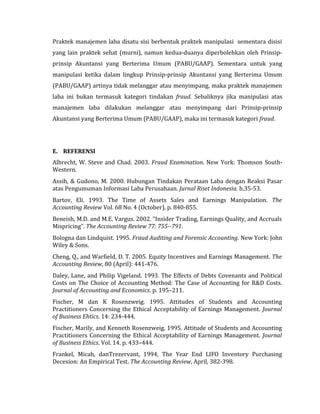 Praktek manajemen laba disatu sisi berbentuk praktek manipulasi sementara disisi 
yang lain praktek sehat (murni), namun kedua-duanya diperbolehkan oleh Prinsip-prinsip 
Akuntansi yang Berterima Umum (PABU/GAAP). Sementara untuk yang 
manipulasi ketika dalam lingkup Prinsip-prinsip Akuntansi yang Berterima Umum 
(PABU/GAAP) artinya tidak melanggar atau menyimpang, maka praktek manajemen 
laba ini bukan termasuk kategori tindakan fraud. Sebaliknya jika manipulasi atas 
manajemen laba dilakukan melanggar atau menyimpang dari Prinsip-prinsip 
Akuntansi yang Berterima Umum (PABU/GAAP), maka ini termasuk kategori fraud. 
E. REFERENSI 
Albrecht, W. Steve and Chad. 2003. Fraud Examination. New York: Thomson South- 
Western. 
Assih, & Gudono, M. 2000. Hubungan Tindakan Perataan Laba dengan Reaksi Pasar 
atas Pengumuman Informasi Laba Perusahaan. Jurnal Riset Indonesia. h.35-53. 
Bartov, Eli. 1993. The Time of Assets Sales and Earnings Manipulation. The 
Accounting Review Vol. 68 No. 4 (October), p. 840-855. 
Beneish, M.D. and M.E. Vargus. 2002. “Insider Trading, Earnings Quality, and Accruals 
Mispricing”. The Accounting Review 77: 755--791. 
Bologna dan Lindquist. 1995. Fraud Auditing and Forensic Accounting. New York: John 
Wiley & Sons. 
Cheng, Q., and Warfield, D. T. 2005. Equity Incentives and Earnings Management. The 
Accounting Review, 80 (April): 441-476. 
Daley, Lane, and Philip Vigeland. 1993. The Effects of Debts Covenants and Political 
Costs on The Choice of Accounting Method: The Case of Accounting for R&D Costs. 
Journal of Accounting and Economics. p. 195–211. 
Fischer, M dan K Rosenzweig. 1995. Attitudes of Students and Accounting 
Practitioners Concerning the Ethical Acceptability of Earnings Management. Journal 
of Business Ehtics. 14: 234-444. 
Fischer, Marily, and Kenneth Rosenzweig. 1995. Attitude of Students and Accounting 
Practitioners Concerning the Ethical Acceptability of Earnings Management. Journal 
of Business Ethics. Vol. 14. p. 433–444. 
Frankel, Micah, danTrezervant, 1994, The Year End LIFO Inventory Purchasing 
Decesion: An Empirical Test. The Accounting Review, April, 382-398. 
 