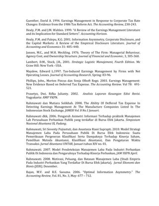 Guenther, David A. 1994. Earnings Management in Response to Corporate Tax Rate 
Changes: Evidence from the 1986 Tax Reform Act. The Accounting Review, 230-243. 
Healy, P.M. and J.M. Wahlen. 1999. “A Review of the Earnings Management Literature 
and its Implication for Standard Setters”. Accounting Horizon. 
Healy, P.M. and Palepu, K.G. 2001. Information Asymmetry, Corporate Disclosure, and 
the Capital Markets: A Review of the Empirical Disclosure Literature. Journal of 
Accounting and Economics 31: 405–440. 
Jansen, M.C., and W.H. Meckling. 1976. Theory of The Firm: Managerial Behaviour, 
Agency Cost, and Ownership Structure. Journal of Financial and Economic, 3, 305-360. 
Lambert, D.M., Stock, J.R., 2001. Strategic Logistic Manajement, Fourth Edition. Mc 
Graw Hill: New York - USA. 
Maydew, Edward L.1997. Tax-Induced Earnings Management by Firms with Net 
Operating Losses. Journal of Accounting Research, Spring: 83-96. 
Phillips, John., Morton Pincus dan Sonja Olhoft Rego. 2003. Earnings Management: 
New Evidence Based on Deferred Tax Expense. The Accounting Review. Vol 78: 491- 
521. 
Prasetyo, Dwi. Rifka Julianty. 2002. Analisis Laporan Keuangan Edisi Revisi. 
Yogyakarta: AMP YKPN. 
Rahmawati dan Mutiara Solikhah. 2008. The Ability Of Deffered Tax Expense In 
Detecting Earnings Management At The Manufacture Companies Listed In The 
Indonessian Stock Exchange, JAMER Vol. 8 No.1 Januari. 
Rahmawati dkk, 2006. Pengaruh Asimetri Informasi Terhadap prakteik Manajemen 
Lab Perusahaan Perbankan Publik yang terdaftar di Bursa Efek Jakarta. Simposium 
Nasional Akuntansi IX, Padang. 
Rahmawati, Sri Seventy Pujiastuti, dan Anastasia Riani Suprapti. 2010. Model Strategi 
Manajemen Laba Pada Perusahaan Publik Di Bursa Efek Indonesia: Suatu 
Pemeriksaan Pergeseran Klasifikasi Serta Dampaknya Terhadap Kinerja Saham, 
Pemilihan Metoda Akuntansi, Klasifikasi Akuntansi, Dan Pengaturan Waktu 
Transaksi. Jurnal Akuntansi UNTAR, Januari tahun XIV no. 01. 
Rahmawati. 2007. Model Pendeteksian Manajemen Laba Pada Industri Perbankan 
Publik Di Indonesia dan Pengaruhnya Terhadap Kinerja Perbankan, JAM YKPN April. 
Rahmawati. 2008. Motivasi, Peluang, dan Batasan Manajemen Laba (Studi Empiris 
Pada Industri Perbankan Yang Terdaftar Di Bursa Efek Jakarta), Jurnal Ekonomi dan 
Bisnis (JEBI), Desember. 
Rajan, M.V. and R.E. Saouma. 2006. “Optimal Information Asymmetry.” The 
Accounting Review, Vol. 81, No. 3, May: 677 – 712. 
 