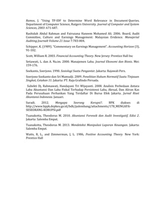 Ramos, J. "Using TF-IDF to Determine Word Relevance in Document Queries. 
Department of Computer Science, Rutgers University. Journal of Computer and System 
Sciences, 2003: 671-687. 
Rashidah Abdul Rahman and Fairuzana Haneem Mohamed Ali. 2006. Board, Audit 
Committee, Culture and Earnings Management: Malaysian Evidence. Manajerial 
Auditing Journalt Volume 21 Issue 7:783-804. 
Schipper, K. (1989). “Commentary on Earnings Management”. Accounting Horizon (3), 
91-102. 
Scott, William R. 2003. Financial Accounting Theory. New Jersey: Prentice Hall Inc 
Setiawati, L. dan A. Na.im. 2000. Manajemen Laba. Journal Ekonomi dan Bisnis. Mei: 
159-176. 
Soekanto, Soerjono. 1990. Sosiologi Suatu Pengantar. Jakarta: Rajawali Pers. 
Soerjono Soekanto dan Sri Mamudji. 2009. Penelitian Hukum Normatif Suatu Tinjauan 
Singkat, Cetakan 11. Jakarta: PT. Raja Grafindo Persada. 
Subekti Dj, Rahmawati, Handayani Tri Wijayanti. 2008. Analisis Perbedaan Antara 
Laba Akuntansi Dan Laba Fiskal Terhadap Persistensi Laba, Akrual, Dan Aliran Kas 
Pada Perusahaan Perbankan Yang Terdaftar Di Bursa Efek Jakarta. Jurnal Riset 
Akuntansi Indonesia. Januari. 
Suradi. 2012. Mengapa Seorang Korupsi?. BPK diakses di 
http://www.bppk.depkeu.go.id/bdk/palembang/attachments/178_MENGAPA-SESEORANG- 
KORUPSI.pdf 
Tuanakotta, Theodorus M. 2010. Akuntansi Forensik dan Audit Investigatif, Edisi 2. 
Jakarta: Salemba Empat. 
Tuanakotta, Theodorus M. 2013. Mendeteksi Manipulasi Laporan Keuangan. Jakarta: 
Salemba Empat. 
Watts, R, L., and Zimmerman, J, L. 1986, Positive Accounting Theory. New York: 
Prentice Hall 
