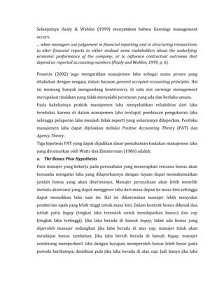 Selanjutnya Healy & Wahlen (1999) menyatakan bahwa Earnings management 
occurs: 
... when managers use judgement in financial reporting and in structuring transactions 
to alter financial reports to either mislead some stakeholders about the underlying 
economic performance of the company, or to influence contractual outcomes that 
depend on reported accounting numbers (Healy and Wahlen, 1999, p. 6). 
Prasetio (2002) juga mengartikan manajemen laba sebagai suatu proses yang 
dilakukan dengan sengaja, dalam batasan general accepted accounting principles. Hal 
ini memang banyak mengundang kontroversi, di satu sisi earnings management 
merupakan tindakan yang tidak menyalahi peraturan yang ada dan berlaku umum. 
Pada hakekatnya praktik manajemen laba menyebabkan reliabilitas dari laba 
tereduksi, karena di dalam manajemen laba terdapat pembiasan pengukuran laba 
sehingga pelaporan laba menjadi tidak seperti yang seharusnya dilaporkan. Perilaku 
manajemen laba dapat dijelaskan melalui Positive Accounting Theory (PAT) dan 
Agency Theory. 
Tiga hipotesis PAT yang dapat dijadikan dasar pemahaman tindakan manajemen laba 
yang dirumuskan oleh Watts dan Zimmerman (1986) adalah: 
a. The Bonus Plan Hypothesis 
Para manajer yang bekerja pada perusahaan yang menerapkan rencana bonus akan 
berusaha mengatur laba yang dilaporkannya dengan tujuan dapat memaksimalkan 
jumlah bonus yang akan diterimanya. Manajer perusahaan akan lebih memilih 
metoda akuntansi yang dapat menggeser laba dari masa depan ke masa kini sehingga 
dapat menaikkan laba saat ini. Hal ini dikarenakan manajer lebih menyukai 
pemberian upah yang lebih tinggi untuk masa kini. Dalam kontrak bonus dikenal dua 
istilah yaitu bogey (tingkat laba terendah untuk mendapatkan bonus) dan cap 
(tingkat laba tertinggi). Jika laba berada di bawah bogey, tidak ada bonus yang 
diperoleh manajer sedangkan jika laba berada di atas cap, manajer tidak akan 
mendapat bonus tambahan. Jika laba bersih berada di bawah bogey, manajer 
cenderung memperkecil laba dengan harapan memperoleh bonus lebih besar pada 
perioda berikutnya, demikian pula jika laba berada di atas cap. Jadi hanya jika laba 
 