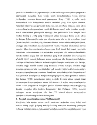 perusahaan. Penelitian ini juga menunjukkan kecenderungan manajemen yang secara 
oportunistik mengelola laba bersih untuk memaksimalkan bonus mereka 
berdasarkan program kompensasi perusahaan. Healy (1985) berusaha untuk 
membuktikan dan memprediksi metoda akuntansi yang akan dipilih manajer. 
Penelitian ini merupakan perluasan dari bonus plan hypothesis. Jika pada suatu tahun 
tertentu laba bersih perusahaan rendah (di bawah bogey) maka tindakan manajer 
adalah menurunkan pendapatan, sehingga laba perusahaan akan menjadi lebih 
rendah (taking a bath) yang bermaksud untuk mencapai bonus pada tahun 
berikutnya. Sedangkan jika pada satu tahun tertentu laba bersih perusahaan tinggi 
(diatas cap) maka tindakan yang dilakukan manajer adalah menurunkan pendapatan, 
sehingga laba perusahaan akan menjadi lebih rendah. Tindakan ini dilakukan karena 
manajer tidak akan mendapatkan bonus yang lebih tinggi dari target yang telah 
ditentukan. Intinya manajer akan melakukan manajemen laba pada saat laba bersih 
berada diantara bogey dan cap. Penelitian yang telah dilakukan oleh Cheng dan 
Warfield (2005) menguji hubungan antara manajemen laba dengan insentif ekuitas. 
Hasilnya adalah insentif ekuitas berkorelasi positif dengan manajemen laba. Artinya, 
semakin tinggi insentif ekuitas yang diberikan kepada manajer, semakin tinggi 
kejadian manajemen laba yang dilakukan oleh manajer. Ini terkait hubungan antara 
kompensasi yang berdasarkan saham dan elemen insentif ekuitas lain dengan insentif 
manajer untuk meningkatkan harga saham jangka pendek. Hasil penelitian Beneish 
dan Vargus (2002) menunjukkan bahwa periode di mana akrual sangat tinggi 
berhubungan dengan penjualan saham oleh insiders. Di waktu yang sama laba dan 
return saham yang rendah mengikuti periode di mana terdapat akrual tinggi yang 
disertai penjualan oleh insiders. Bergstresser dan Philippon (2006) menguji 
hubungan antara manajemen laba dan CEO insentif dengan menggunakan 
pendekatan discretionary accruals model Jones. 
b. Kontrak utang jangka panjang (Debt covenant) 
Manajemen laba dengan tujuan untuk memenuhi perjanjian utang timbul dari 
kontrak utang jangka panjang. Perjanjian utang bertujuan melindungi peminjam 
terhadap tindakan manajer. Pelanggaran terhadap covenant mengakibatkan cost yang 
 