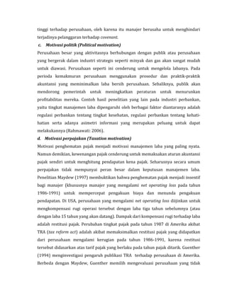 tinggi terhadap perusahaan, oleh karena itu manajer berusaha untuk menghindari 
terjadinya pelanggaran terhadap covenant. 
c. Motivasi politik (Political motivation) 
Perusahaan besar yang aktivitasnya berhubungan dengan publik atau perusahaan 
yang bergerak dalam industri strategis seperti minyak dan gas akan sangat mudah 
untuk diawasi. Perusahaan seperti ini cenderung untuk mengelola labanya. Pada 
perioda kemakmuran perusahaan menggunakan prosedur dan praktik-praktik 
akuntansi yang meminimalkan laba bersih perusahaan. Sebaliknya, publik akan 
mendorong pemerintah untuk meningkatkan peraturan untuk menurunkan 
profitabilitas mereka. Contoh hasil penelitian yang lain pada industri perbankan, 
yaitu tingkat manajemen laba dipengaruhi oleh berbagai faktor diantaranya adalah 
regulasi perbankan tentang tingkat kesehatan, regulasi perbankan tentang kehati-hatian 
serta adanya asimetri informasi yang merupakan peluang untuk dapat 
melakukannya (Rahmawati: 2006). 
d. Motivasi perpajakan (Taxation motivation) 
Motivasi penghematan pajak menjadi motivasi manajemen laba yang paling nyata. 
Namun demikian, kewenangan pajak cenderung untuk memaksakan aturan akuntansi 
pajak sendiri untuk menghitung pendapatan kena pajak. Seharusnya secara umum 
perpajakan tidak mempunyai peran besar dalam keputusan manajemen laba. 
Penelitian Maydew (1997) membuktikan bahwa penghematan pajak menjadi insentif 
bagi manajer (khususnya manajer yang mengalami net operating loss pada tahun 
1986-1991) untuk mempercepat pengakuan biaya dan menunda pengakuan 
pendapatan. Di USA, perusahaan yang mengalami net operating loss diijinkan untuk 
mengkompensasi rugi operasi tersebut dengan laba tiga tahun sebelumnya (atau 
dengan laba 15 tahun yang akan datang). Dampak dari kompensasi rugi terhadap laba 
adalah restitusi pajak. Perubahan tingkat pajak pada tahun 1987 di Amerika akibat 
TRA (tax reform act) adalah akibat memaksimalkan restitusi pajak yang didapatkan 
dari perusahaan mengalami kerugian pada tahun 1986-1991, karena restitusi 
tersebut didasarkan atas tarif pajak yang berlaku pada tahun pajak ditarik. Guenther 
(1994) menginvestigasi pengaruh publikasi TRA terhadap perusahaan di Amerika. 
Berbeda dengan Maydew, Guenther memilih mengevaluasi perusahaan yang tidak 
 