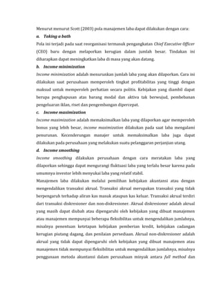 Menurut menurut Scott (2003) pola manajemen laba dapat dilakukan dengan cara: 
a. Taking a bath 
Pola ini terjadi pada saat reorganisasi termasuk pengangkatan Chief Executive Officer 
(CEO) baru dengan melaporkan kerugian dalam jumlah besar. Tindakan ini 
diharapkan dapat meningkatkan laba di masa yang akan datang. 
b. Income minimization 
Income minimization adalah menurunkan jumlah laba yang akan dilaporkan. Cara ini 
dilakukan saat perusahaan memperoleh tingkat profitabilitas yang tinggi dengan 
maksud untuk memperoleh perhatian secara politis. Kebijakan yang diambil dapat 
berupa penghapusan atas barang modal dan aktiva tak berwujud, pembebanan 
pengeluaran iklan, riset dan pengembangan dipercepat. 
c. Income maximization 
Income maximization adalah memaksimalkan laba yang dilaporkan agar memperoleh 
bonus yang lebih besar, income maximization dilakukan pada saat laba mengalami 
penurunan. Kecenderungan manajer untuk memaksimalkan laba juga dapat 
dilakukan pada perusahaan yang melakukan suatu pelanggaran perjanjian utang. 
d. Income smoothing 
Income smoothing dilakukan perusahaan dengan cara meratakan laba yang 
dilaporkan sehingga dapat mengurangi fluktuasi laba yang terlalu besar karena pada 
umumnya investor lebih menyukai laba yang relatif stabil. 
Manajemen laba dilakukan melalui pemilihan kebijakan akuntansi atau dengan 
mengendalikan transaksi akrual. Transaksi akrual merupakan transaksi yang tidak 
berpengaruh terhadap aliran kas masuk ataupun kas keluar. Transaksi akrual terdiri 
dari transaksi diskresioner dan non-diskresioner. Akrual diskresioner adalah akrual 
yang masih dapat diubah atau dipengaruhi oleh kebijakan yang dibuat manajemen 
atau manajemen mempunyai beberapa fleksibilitas untuk mengendalikan jumlahnya, 
misalnya penentuan ketetapan kebijakan pemberian kredit, kebijakan cadangan 
kerugian piutang dagang, dan penilaian persediaan. Akrual non-diskresioner adalah 
akrual yang tidak dapat dipengaruhi oleh kebijakan yang dibuat manajemen atau 
manajemen tidak mempunyai fleksibilitas untuk mengendalikan jumlahnya, misalnya 
penggunaan metoda akuntansi dalam perusahaan minyak antara full method dan 
 