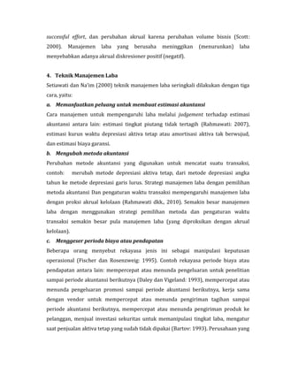 successful effort, dan perubahan akrual karena perubahan volume bisnis (Scott: 
2000). Manajemen laba yang berusaha meninggikan (menurunkan) laba 
menyebabkan adanya akrual diskresioner positif (negatif). 
4. Teknik Manajemen Laba 
Setiawati dan Na’im (2000) teknik manajemen laba seringkali dilakukan dengan tiga 
cara, yaitu: 
a. Memanfaatkan peluang untuk membuat estimasi akuntansi 
Cara manajemen untuk mempengaruhi laba melalui judgement terhadap estimasi 
akuntansi antara lain: estimasi tingkat piutang tidak tertagih (Rahmawati: 2007), 
estimasi kurun waktu depresiasi aktiva tetap atau amortisasi aktiva tak berwujud, 
dan estimasi biaya garansi. 
b. Mengubah metoda akuntansi 
Perubahan metode akuntansi yang digunakan untuk mencatat suatu transaksi, 
contoh: merubah metode depresiasi aktiva tetap, dari metode depresiasi angka 
tahun ke metode depresiasi garis lurus. Strategi manajemen laba dengan pemilihan 
metoda akuntansi Dan pengaturan waktu transaksi mempengaruhi manajemen laba 
dengan proksi akrual kelolaan (Rahmawati dkk., 2010). Semakin besar manajemen 
laba dengan menggunakan strategi pemilihan metoda dan pengaturan waktu 
transaksi semakin besar pula manajemen laba (yang diproksikan dengan akrual 
kelolaan). 
c. Menggeser perioda biaya atau pendapatan 
Beberapa orang menyebut rekayasa jenis ini sebagai manipulasi keputusan 
operasional (Fischer dan Rosenzweig: 1995). Contoh rekayasa periode biaya atau 
pendapatan antara lain: mempercepat atau menunda pengeluaran untuk penelitian 
sampai periode akuntansi berikutnya (Daley dan Vigeland: 1993), mempercepat atau 
menunda pengeluaran promosi sampai periode akuntansi berikutnya, kerja sama 
dengan vendor untuk mempercepat atau menunda pengiriman tagihan sampai 
periode akuntansi berikutnya, mempercepat atau menunda pengiriman produk ke 
pelanggan, menjual investasi sekuritas untuk memanipulasi tingkat laba, mengatur 
saat penjualan aktiva tetap yang sudah tidak dipakai (Bartov: 1993). Perusahaan yang 
 