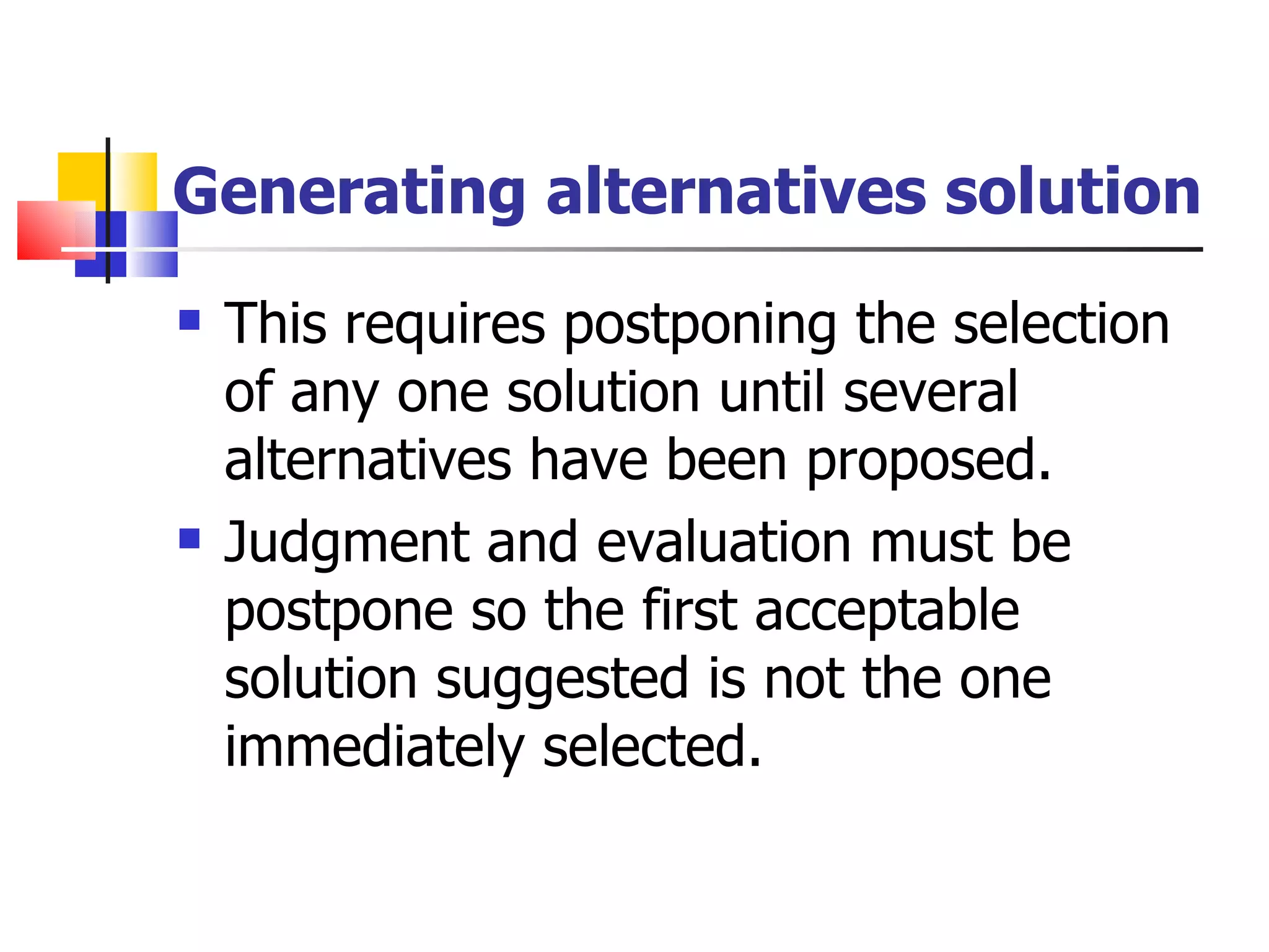 Generating alternatives solution This requires postponing the selection of any one solution until several alternatives have been proposed. Judgment and evaluation must be postpone so the first acceptable solution suggested is not the one immediately selected. 