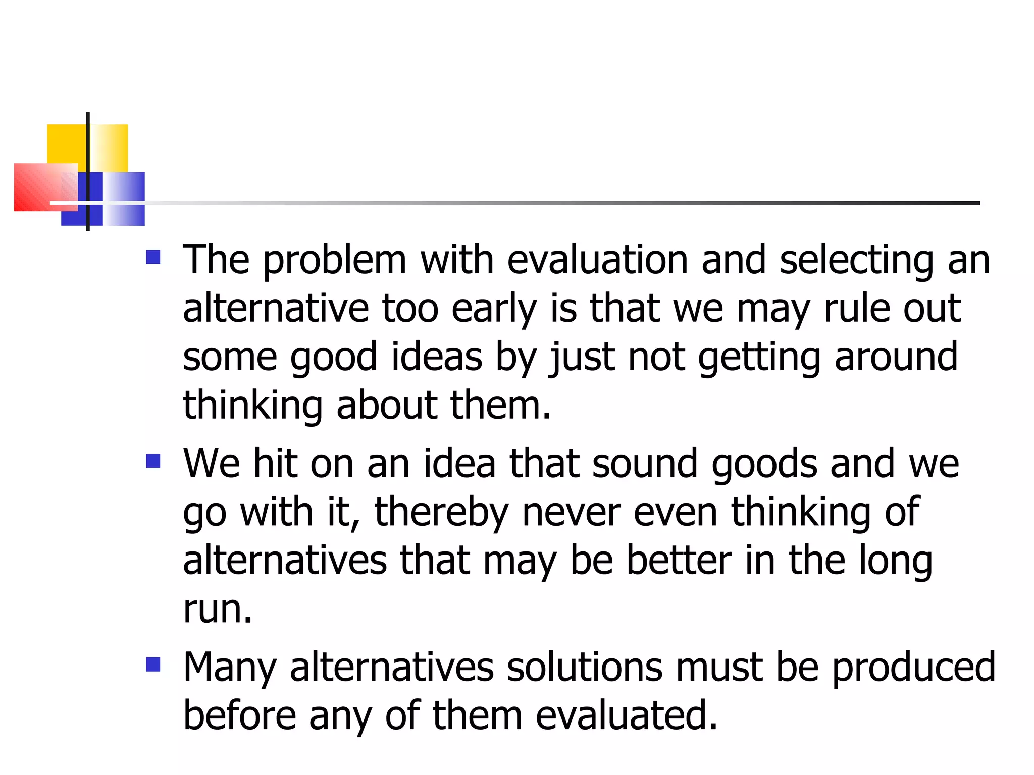 The problem with evaluation and selecting an alternative too early is that we may rule out some good ideas by just not getting around thinking about them.  We hit on an idea that sound goods and we go with it, thereby never even thinking of alternatives that may be better in the long run. Many alternatives solutions must be produced before any of them evaluated. 