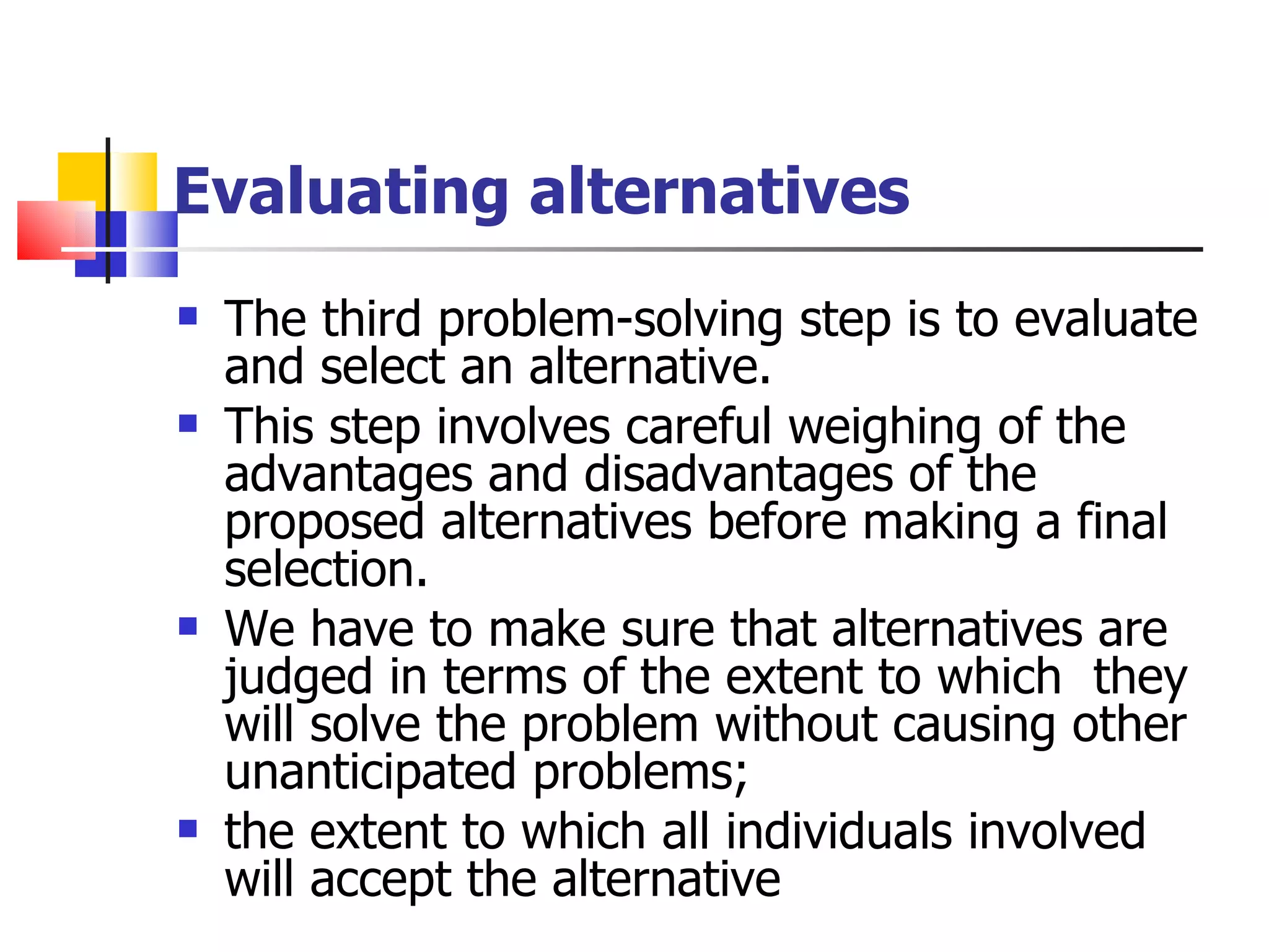 Evaluating alternatives The third problem-solving step is to evaluate and select an alternative. This step involves careful weighing of the advantages and disadvantages of the proposed alternatives before making a final selection. We have to make sure that alternatives are judged in terms of the extent to which  they will solve the problem without causing other unanticipated problems;  the extent to which all individuals involved will accept the alternative  