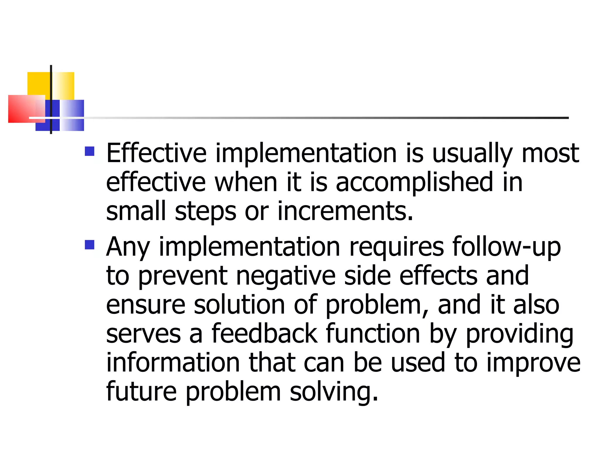 Effective implementation is usually most effective when it is accomplished in small steps or increments. Any implementation requires follow-up to prevent negative side effects and ensure solution of problem, and it also serves a feedback function by providing information that can be used to improve future problem solving. 
