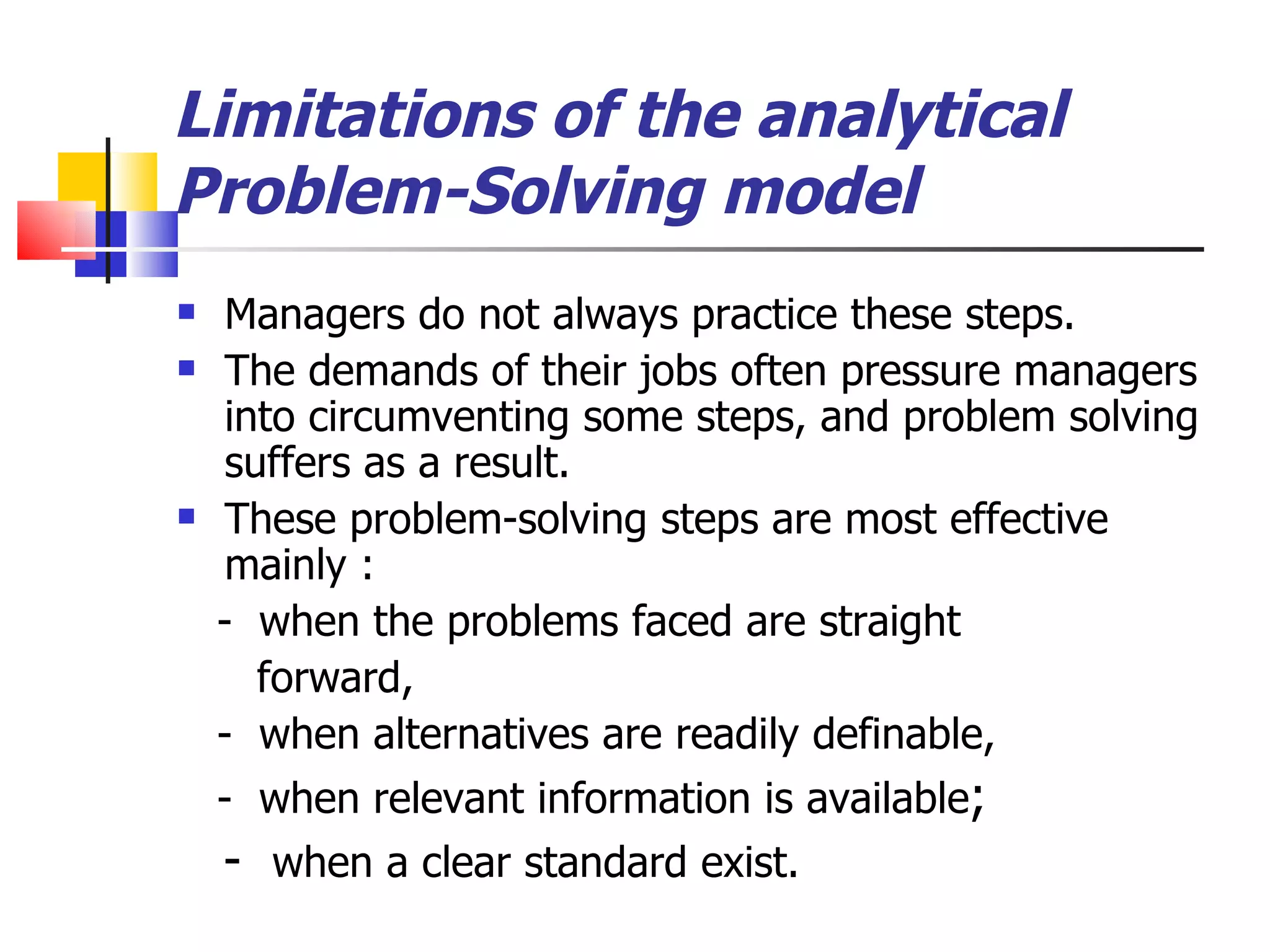 Limitations of the analytical  Problem-Solving model Managers do not always practice these steps. The demands of their jobs often pressure managers into circumventing some steps, and problem solving suffers as a result. These problem-solving steps are most effective mainly : -  when the problems faced are straight forward, -  when alternatives are readily definable,  -  when relevant information is available ; -  when a clear standard exist. 