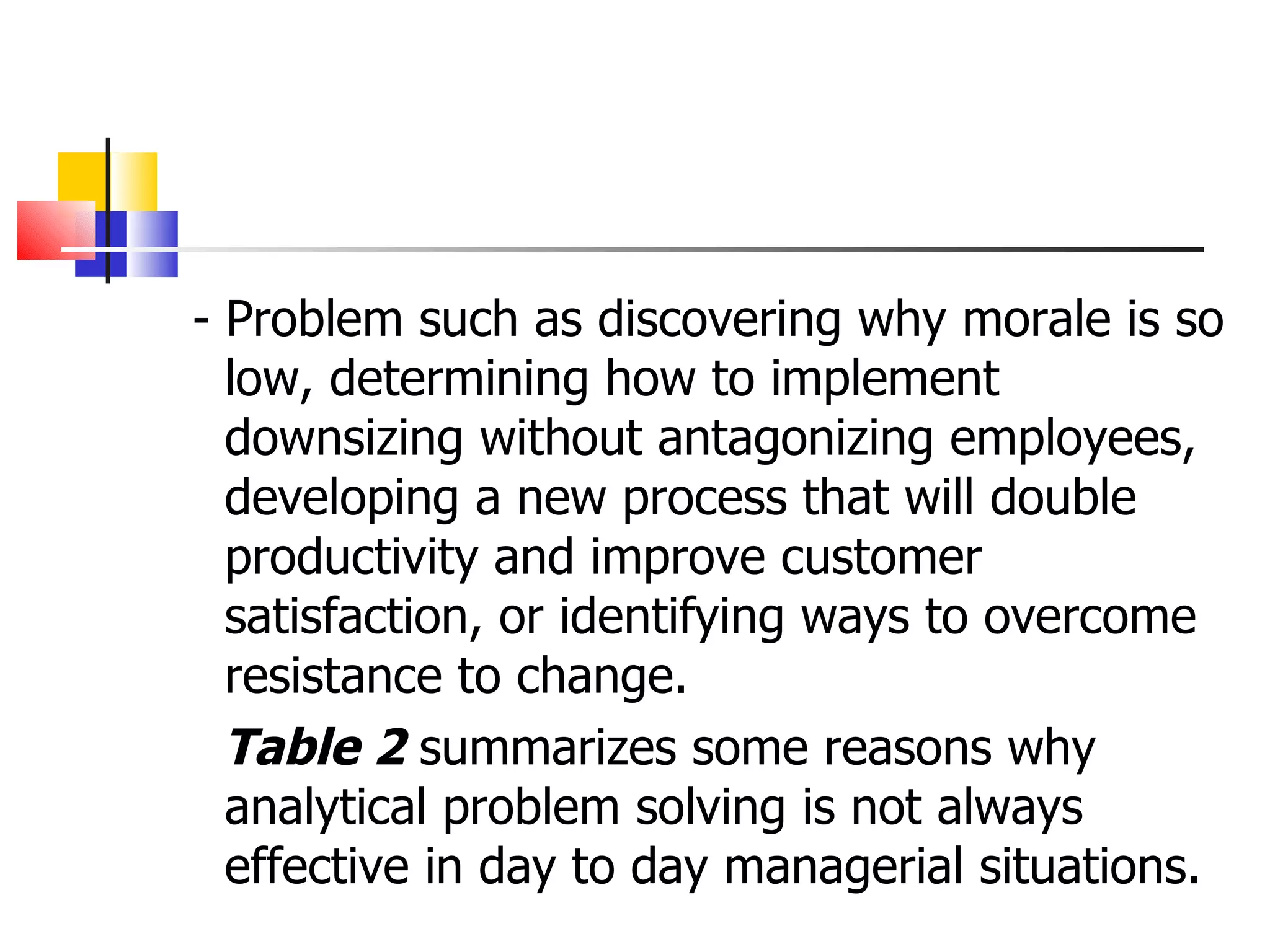 - Problem such as discovering why morale is so low, determining how to implement downsizing without antagonizing employees, developing a new process that will double productivity and improve customer satisfaction, or identifying ways to overcome resistance to change. Table 2  summarizes some reasons why analytical problem solving is not always effective in day to day managerial situations.  