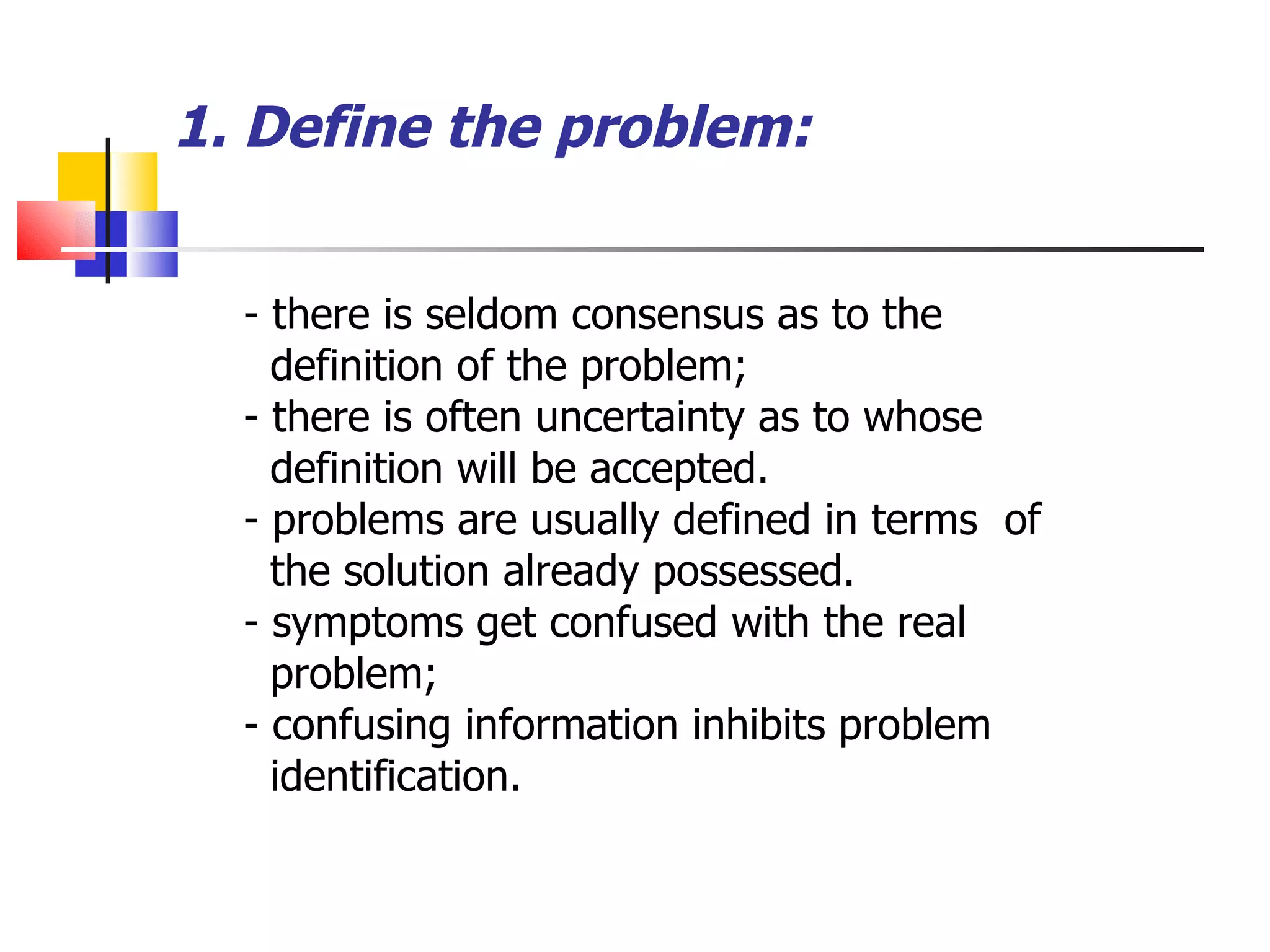 1. Define the problem: - there is seldom consensus as to the definition of the problem; - there is often uncertainty as to whose  definition will be accepted. - problems are usually defined in terms  of the solution already possessed. - symptoms get confused with the real problem; - confusing information inhibits problem identification. 