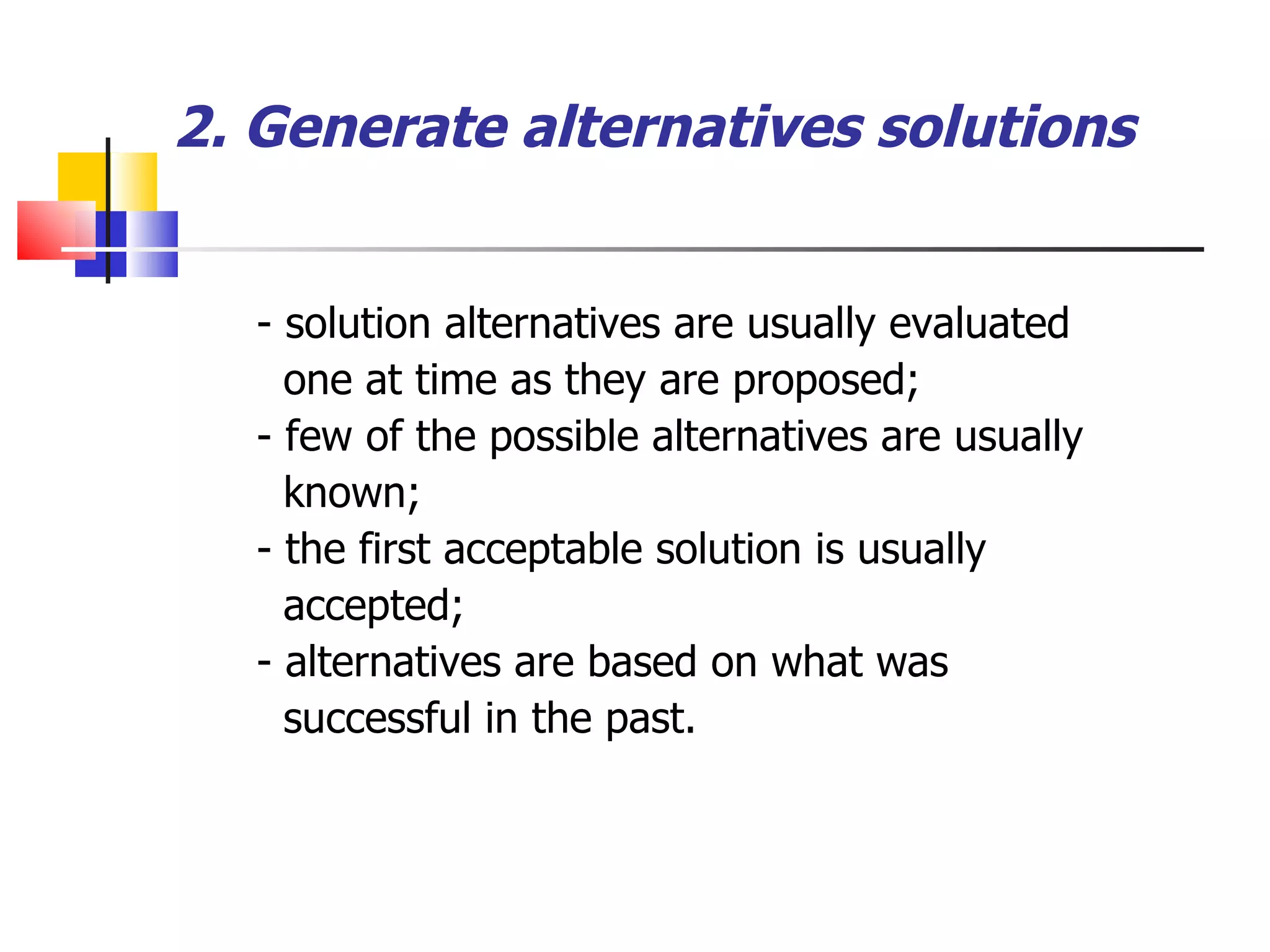 2. Generate alternatives solutions - solution alternatives are usually evaluated one at time as they are proposed; - few of the possible alternatives are usually known; - the first acceptable solution is usually accepted; - alternatives are based on what was successful in the past. 