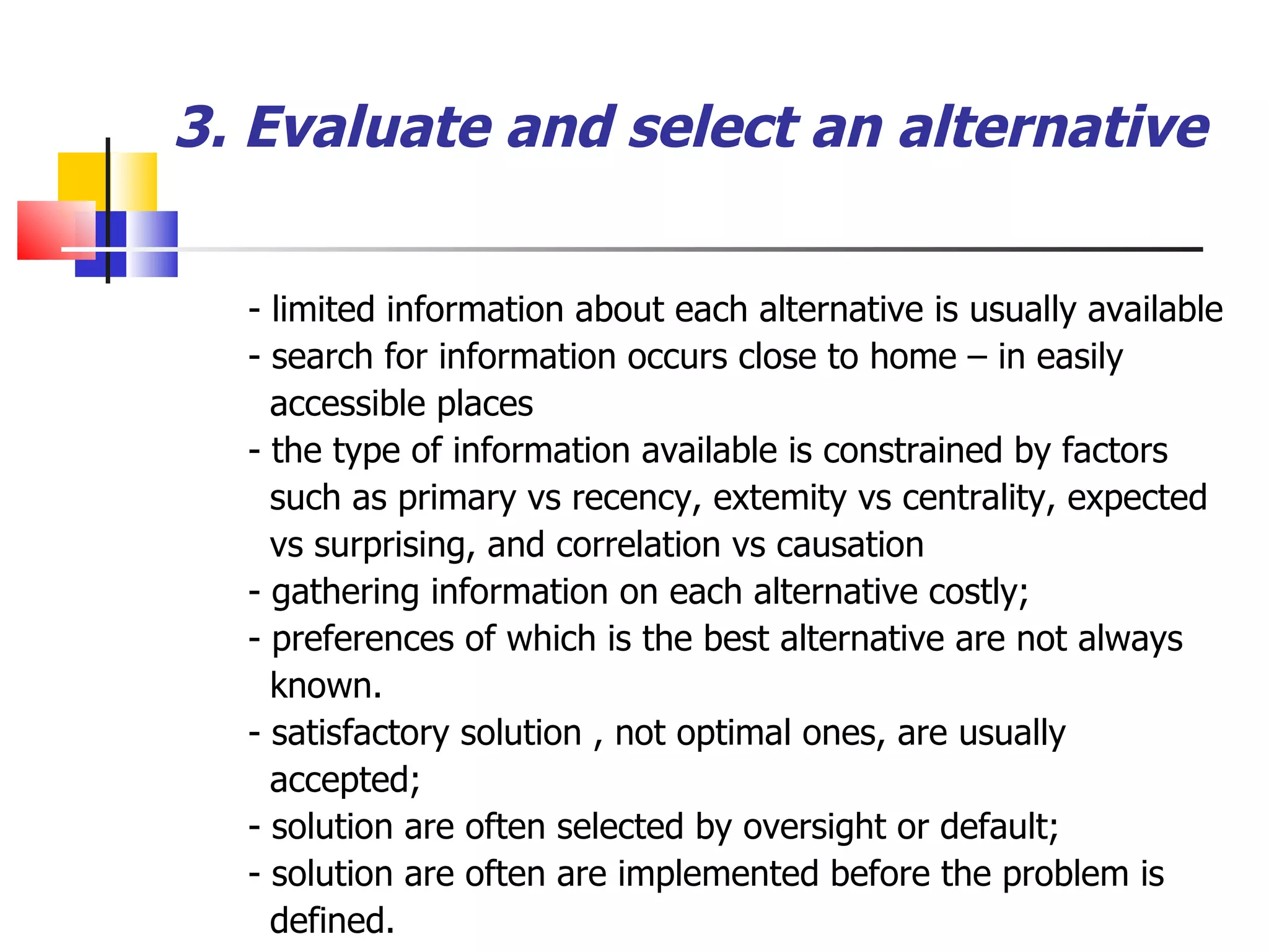 3. Evaluate and select an alternative - limited information about each alternative is usually available  - search for information occurs close to home &ndash; in easily accessible places - the type of information available is constrained by factors such as primary vs recency, extemity vs centrality, expected vs surprising, and correlation vs causation - gathering information on each alternative costly; - preferences of which is the best alternative are not always known. - satisfactory solution , not optimal ones, are usually accepted; - solution are often selected by oversight or default; - solution are often are implemented before the problem is defined. 
