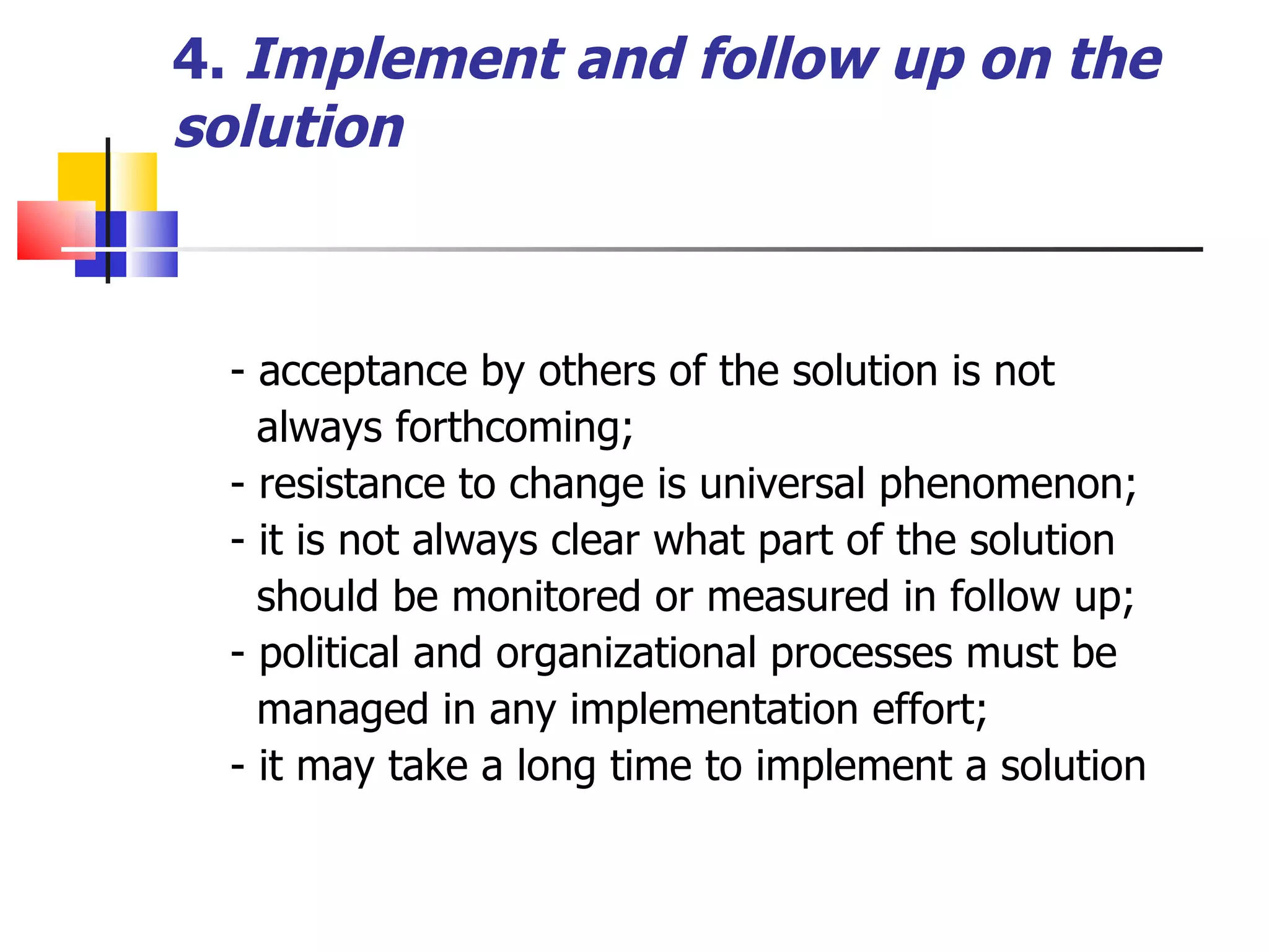 4.   Implement and follow up on the solution - acceptance by others of the solution is not  always forthcoming; - resistance to change is universal phenomenon; - it is not always clear what part of the solution should be monitored or measured in follow up; - political and organizational processes must be managed in any implementation effort; - it may take a long time to implement a solution  
