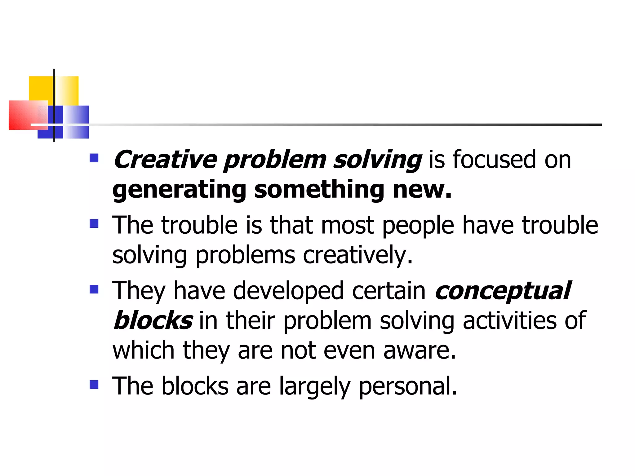 Creative problem solving  is focused on  generating something new. The trouble is that most people have trouble solving problems creatively. They have developed certain  conceptual blocks  in their problem solving activities of which they are not even aware. The blocks are largely personal. 