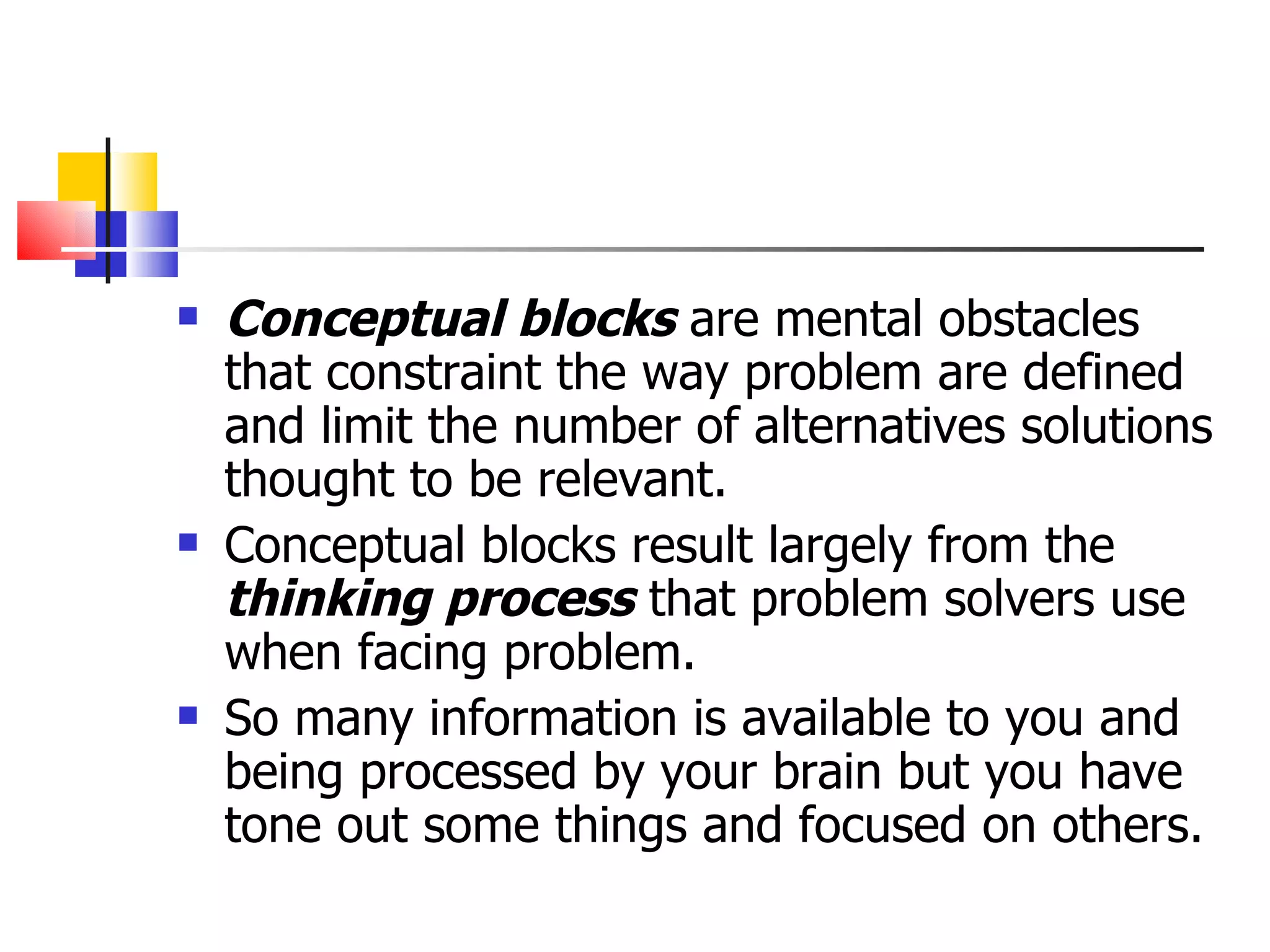 Conceptual blocks  are mental obstacles that constraint the way problem are defined and limit the number of alternatives solutions thought to be relevant. Conceptual blocks result largely from the  thinking process  that problem solvers use when facing problem. So many information is available to you and being processed by your brain but you have tone out some things and focused on others. 