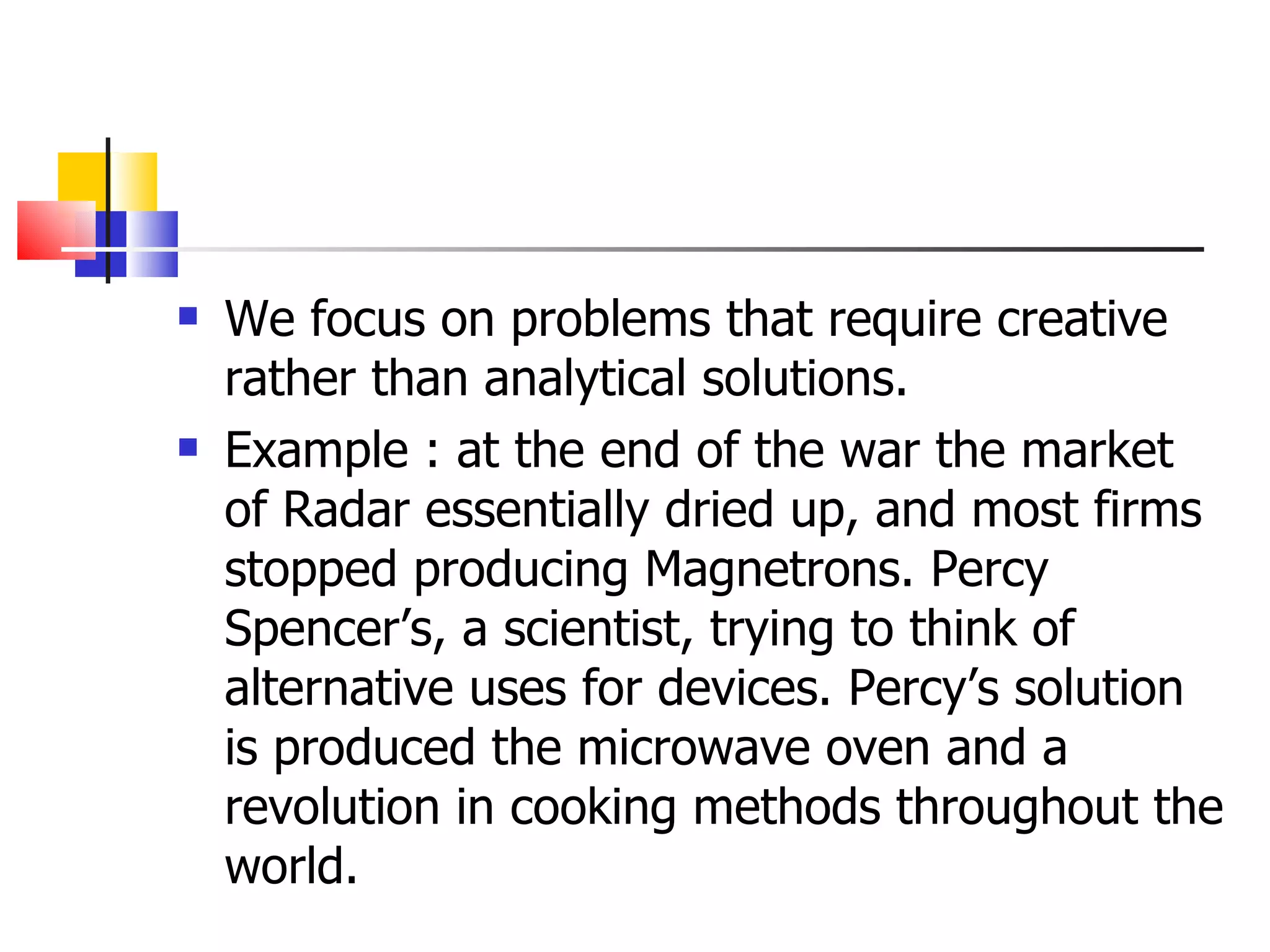 We focus on problems that require creative rather than analytical solutions. Example : at the end of the war the market of Radar essentially dried up, and most firms stopped producing Magnetrons. Percy Spencer&rsquo;s, a scientist, trying to think of alternative uses for devices. Percy&rsquo;s solution is produced the microwave oven and a revolution in cooking methods throughout the world. 