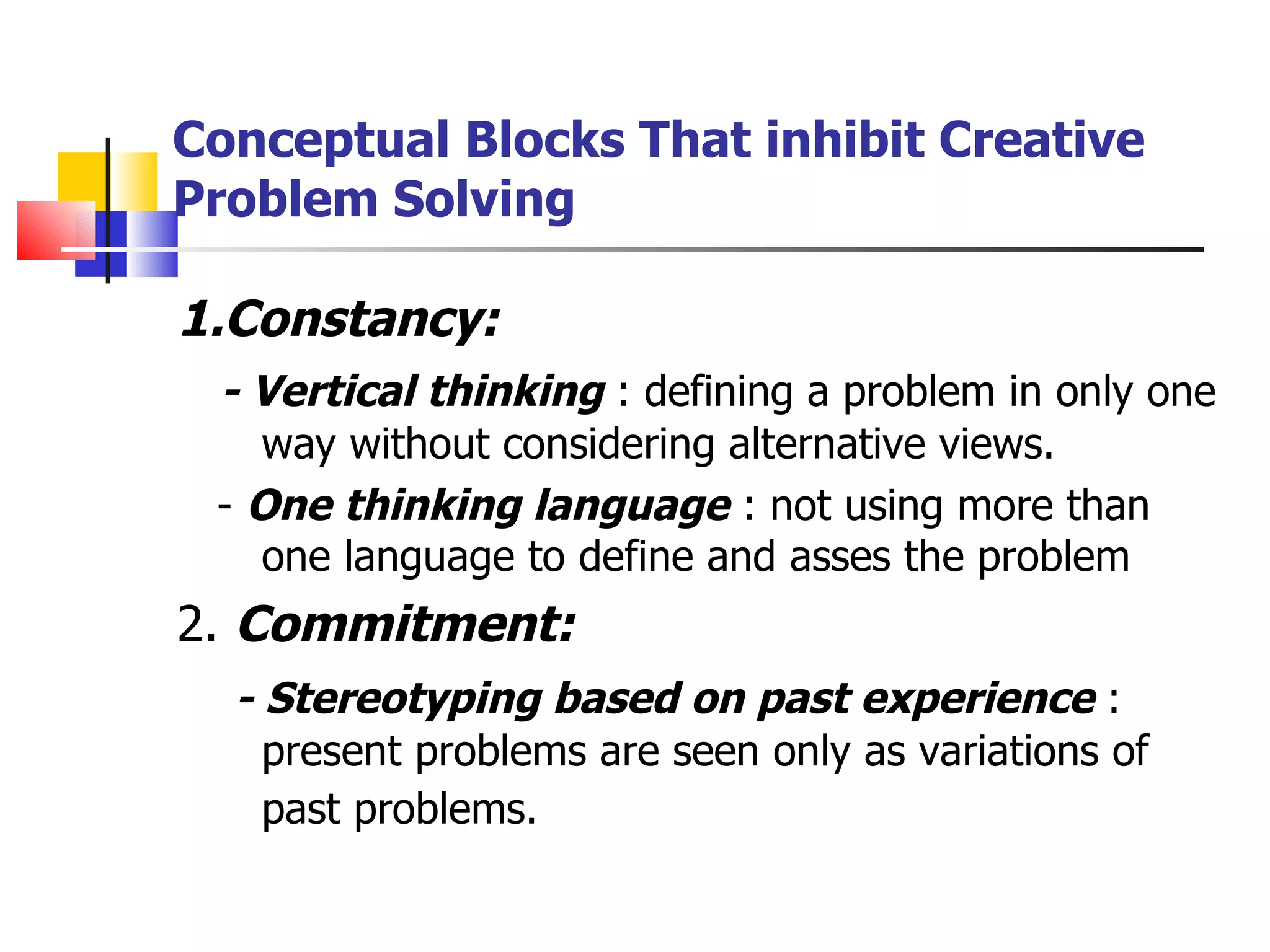Conceptual Blocks That inhibit Creative Problem Solving 1.Constancy: - Vertical thinking  : defining a problem in only one way without considering alternative views. -  One thinking language  : not using more than one language to define and asses the problem 2.  Commitment: - Stereotyping based on past experience  : present problems are seen only as variations of past problems.   