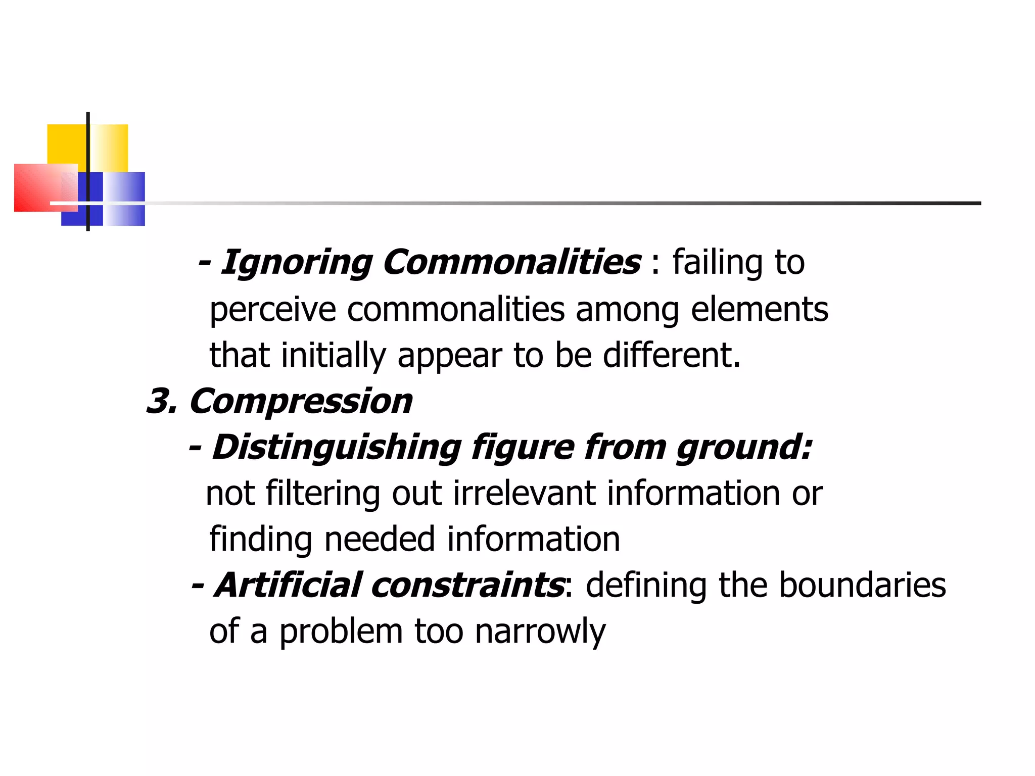 - Ignoring Commonalities  : failing to perceive commonalities among elements that initially appear to be different. 3. Compression - Distinguishing figure from ground: not filtering out irrelevant information or  finding needed information - Artificial constraints : defining the boundaries of a problem too narrowly 