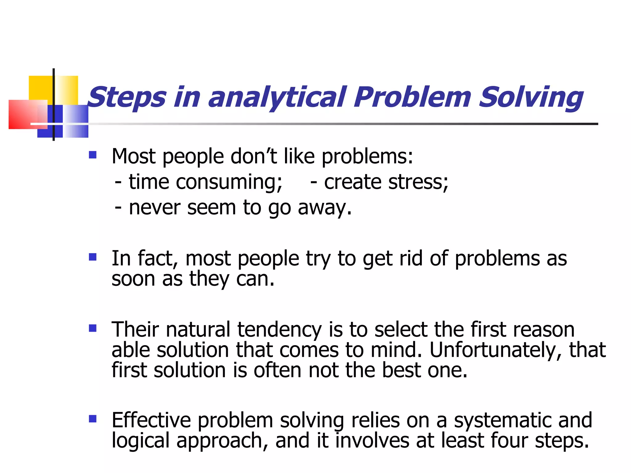 Steps in analytical Problem Solving Most people don&rsquo;t like problems: - time consuming;  - create stress; - never seem to go away. In fact, most people try to get rid of problems as soon as they can. Their natural tendency is to select the first reason able solution that comes to mind. Unfortunately, that first solution is often not the best one. Effective problem solving relies on a systematic and logical approach, and it involves at least four steps.   