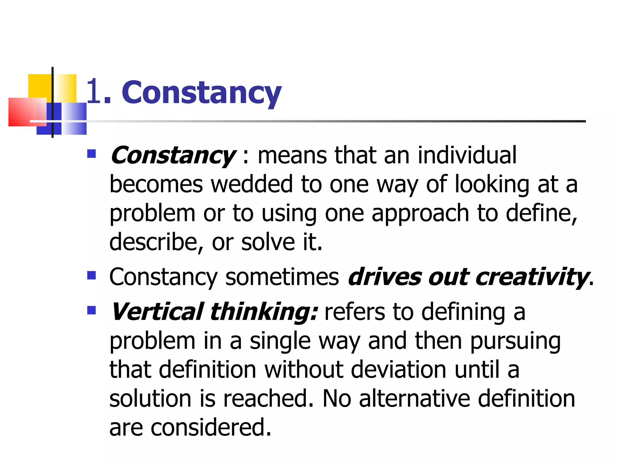 1 . Constancy Constancy  : means that an individual becomes wedded to one way of looking at a problem or to using one approach to define, describe, or solve it. Constancy sometimes  drives out creativity . Vertical thinking:  refers to defining a problem in a single way and then pursuing that definition without deviation until a solution is reached. No alternative definition are considered. 