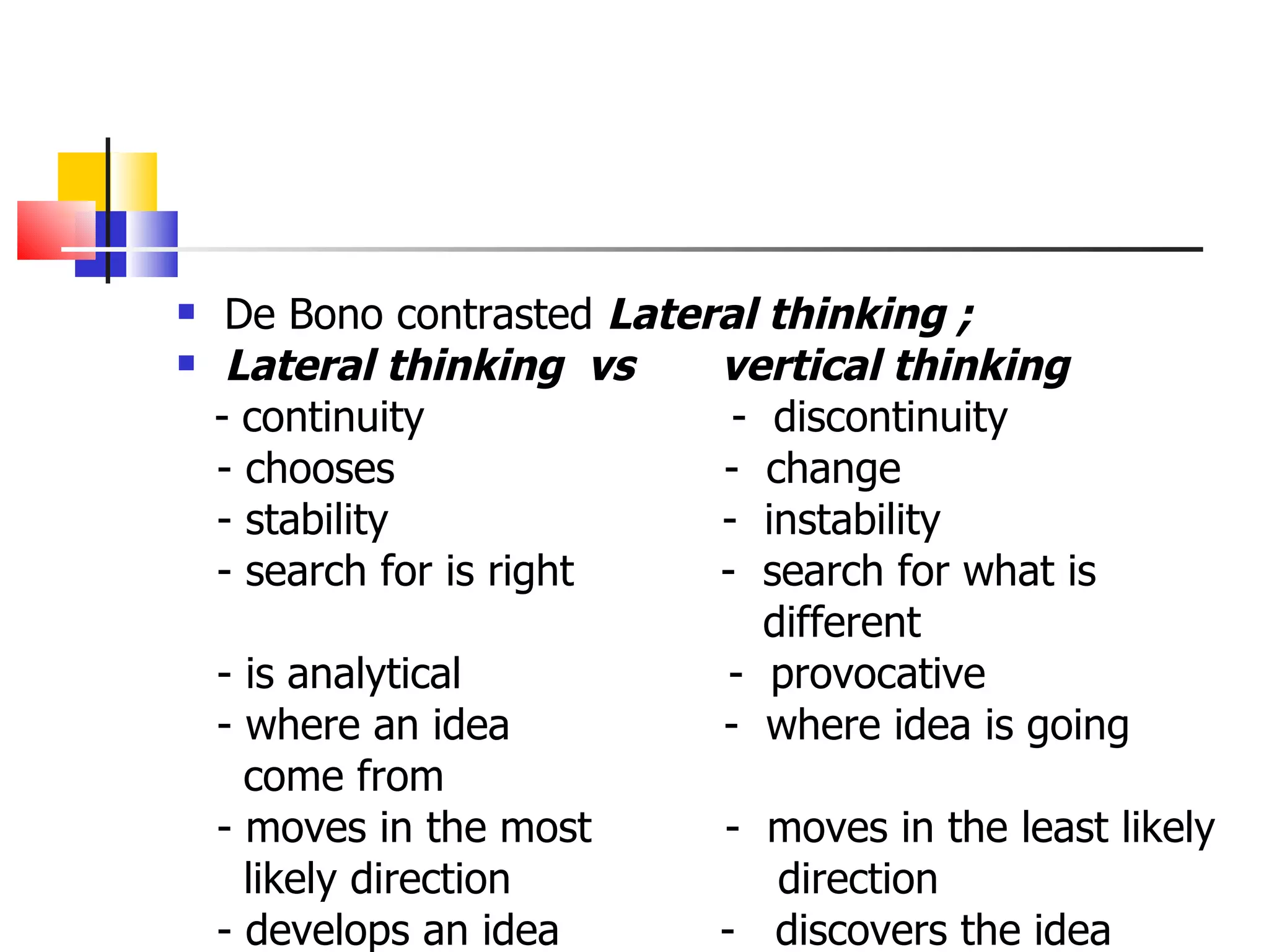 De Bono contrasted  Lateral thinking ; Lateral thinking  vs  vertical thinking -   continuity  -  discontinuity - chooses   -  change   - stability  -  instability - search for is right  -  search for what is different - is analytical  -  provocative - where an idea  -  where idea is going come from  - moves in the most  -  moves in the least likely likely direction  direction  - develops an idea  -  discovers the idea 
