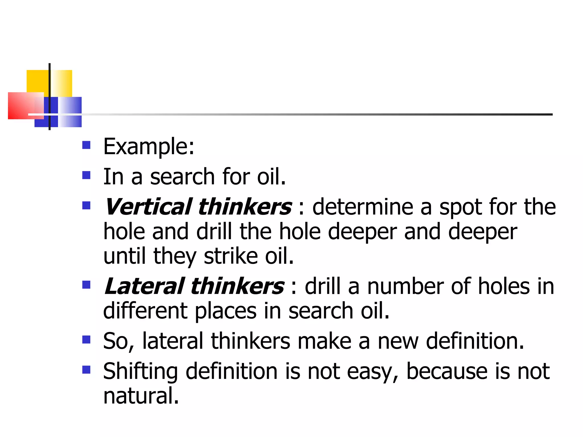 Example: In a search for oil. Vertical thinkers  : determine a spot for the hole and drill the hole deeper and deeper until they strike oil. Lateral thinkers  : drill a number of holes in different places in search oil. So, lateral thinkers make a new definition. Shifting definition is not easy, because is not natural.  