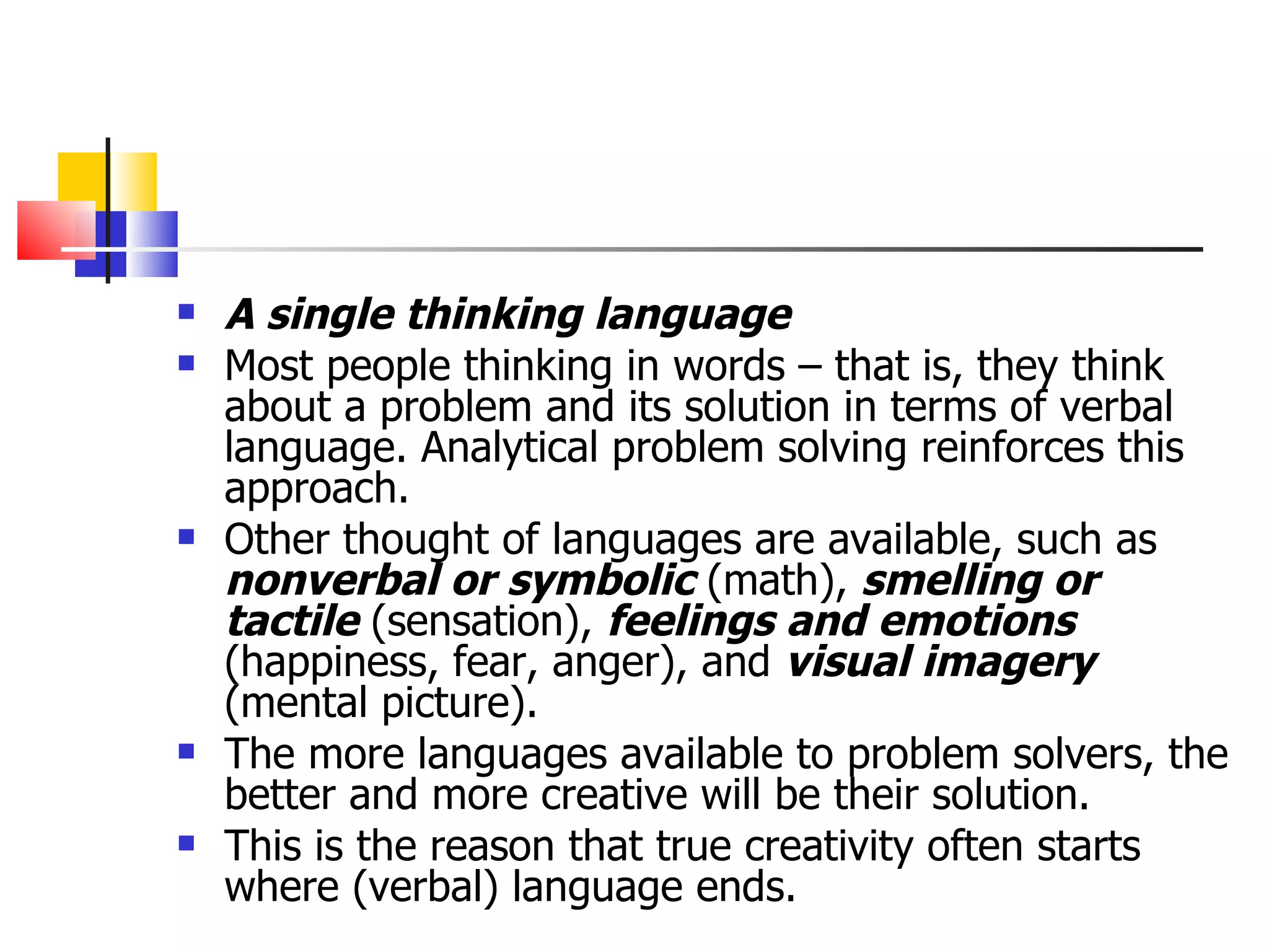 A single thinking language Most people thinking in words &ndash; that is, they think about a problem and its solution in terms of verbal language. Analytical problem solving reinforces this approach. Other thought of languages are available, such as  nonverbal or symbolic  (math),  smelling or tactile  (sensation),  feelings and emotions  (happiness, fear, anger), and  visual imagery   (mental picture). The more languages available to problem solvers, the better and more creative will be their solution.  This is the reason that true creativity often starts where (verbal) language ends. 