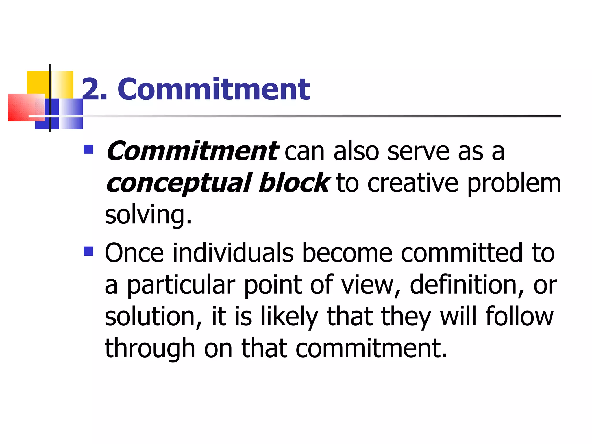 2. Commitment Commitment  can also serve as a  conceptual block  to creative problem solving. Once individuals become committed to a particular point of view, definition, or solution, it is likely that they will follow through on that commitment. 