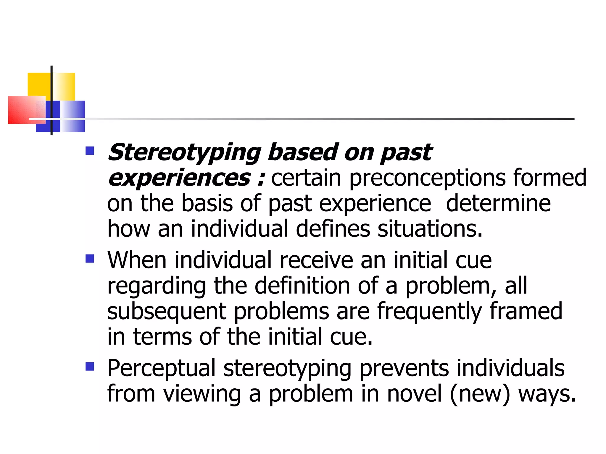Stereotyping based on past experiences :  certain preconceptions formed on the basis of past experience  determine how an individual defines situations. When individual receive an initial cue regarding the definition of a problem, all subsequent problems are frequently framed in terms of the initial cue. Perceptual stereotyping prevents individuals from viewing a problem in novel (new) ways. 