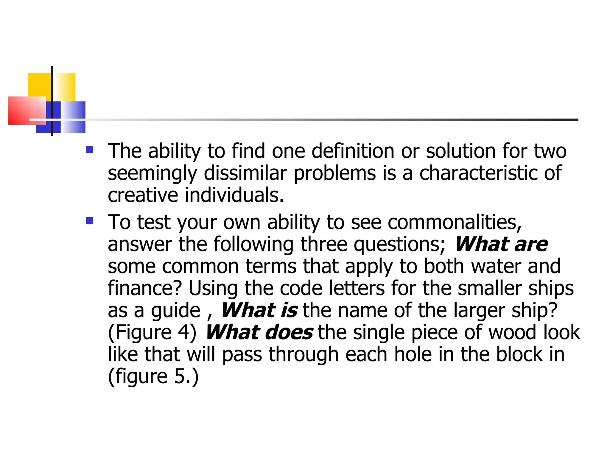 The ability to find one definition or solution for two seemingly dissimilar problems is a characteristic of creative individuals. To test your own ability to see commonalities, answer the following three questions;  What are  some common terms that apply to both water and finance? Using the code letters for the smaller ships as a guide ,  What is  the name of the larger ship? (Figure 4)  What does  the single piece of wood look like that will pass through each hole in the block in (figure 5.) 