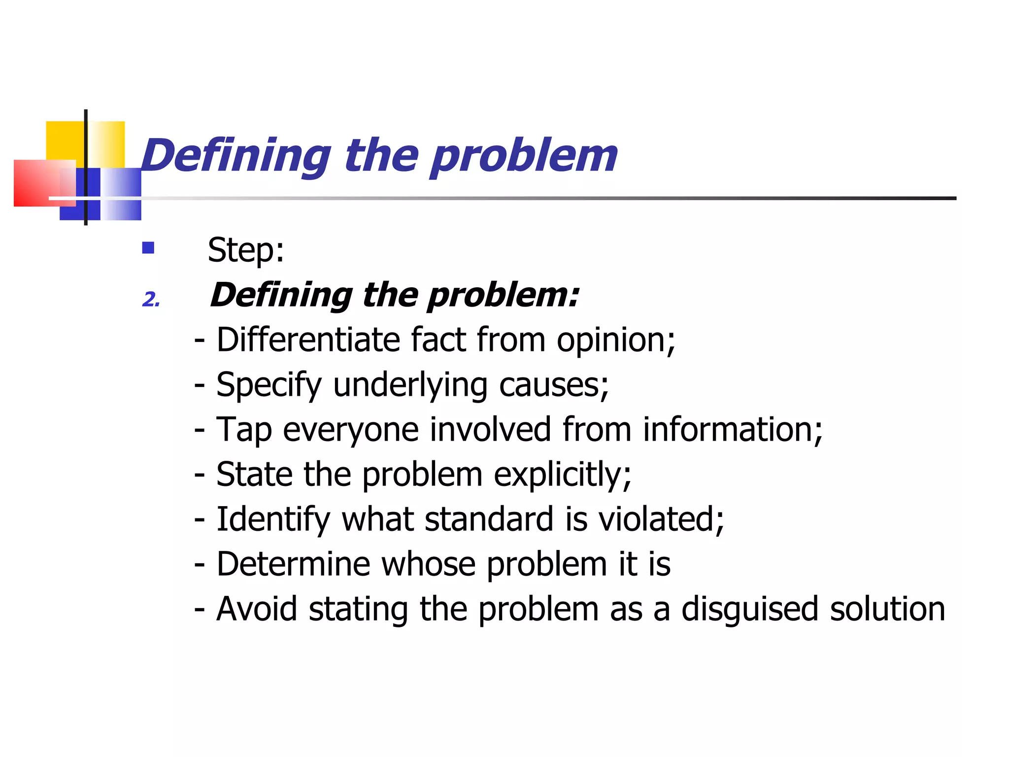 Defining the problem Step: Defining the problem: - Differentiate fact from opinion; - Specify underlying causes; - Tap everyone involved from information; - State the problem explicitly; - Identify what standard is violated; - Determine whose problem it is - Avoid stating the problem as a disguised solution 