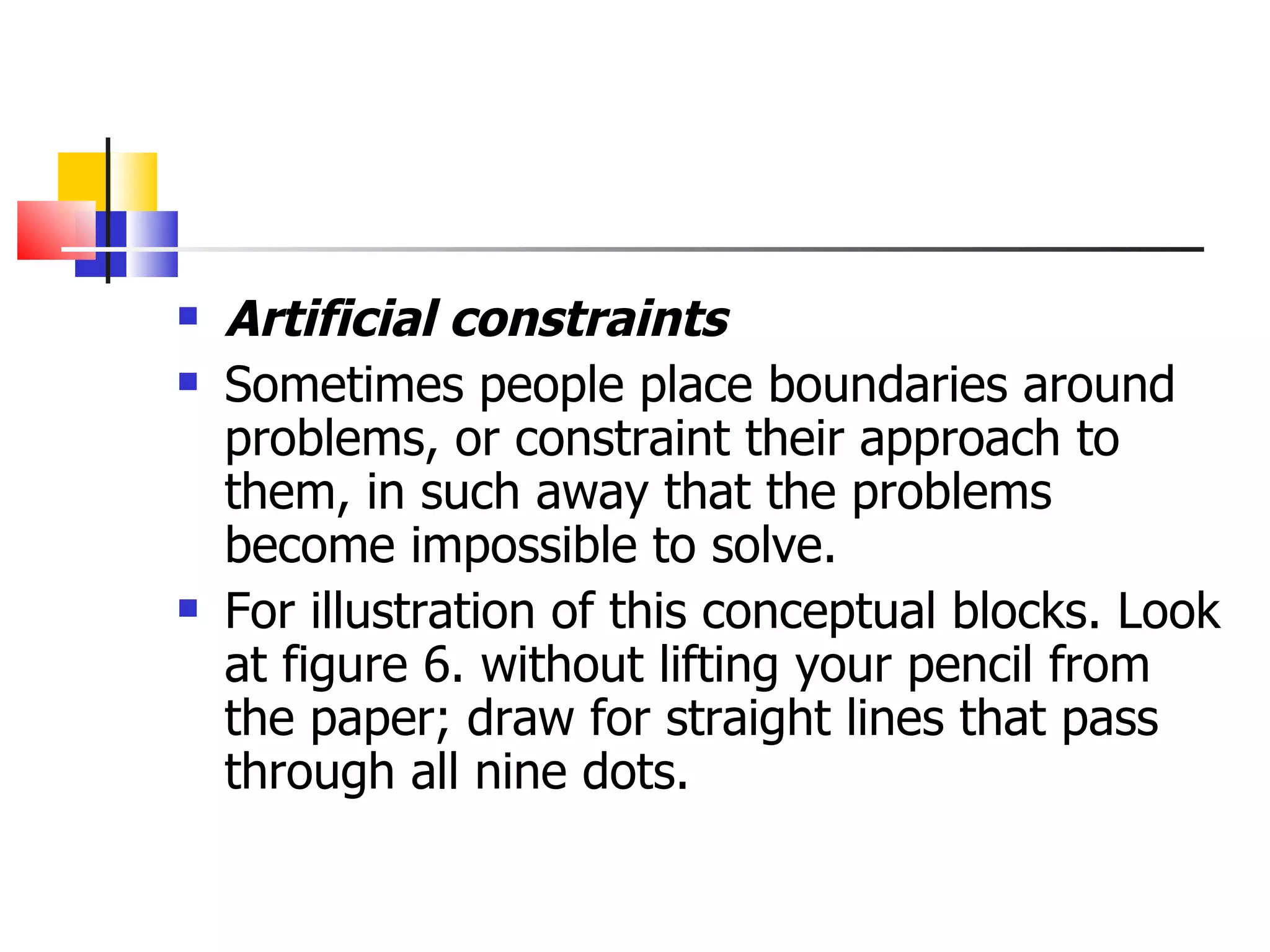 Artificial constraints   Sometimes people place boundaries around problems, or constraint their approach to them, in such away that the problems become impossible to solve. For illustration of this conceptual blocks. Look at figure 6. without lifting your pencil from the paper; draw for straight lines that pass through all nine dots. 