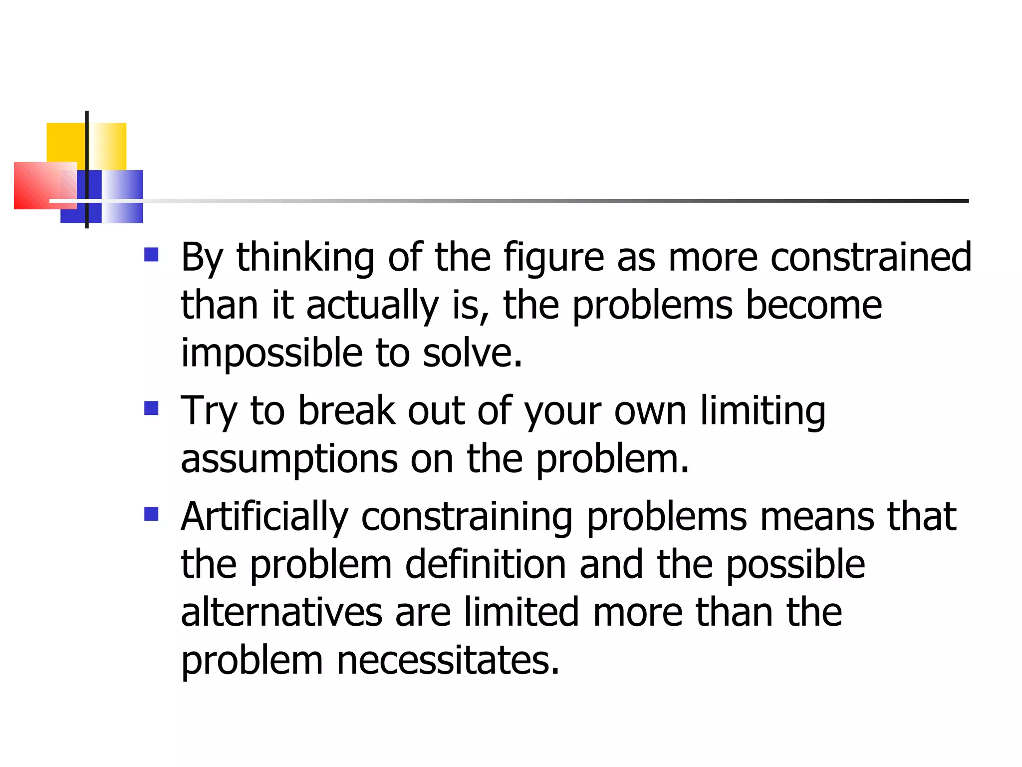 By thinking of the figure as more constrained than it actually is, the problems become impossible to solve. Try to break out of your own limiting assumptions on the problem. Artificially constraining problems means that the problem definition and the possible alternatives are limited more than the problem necessitates. 