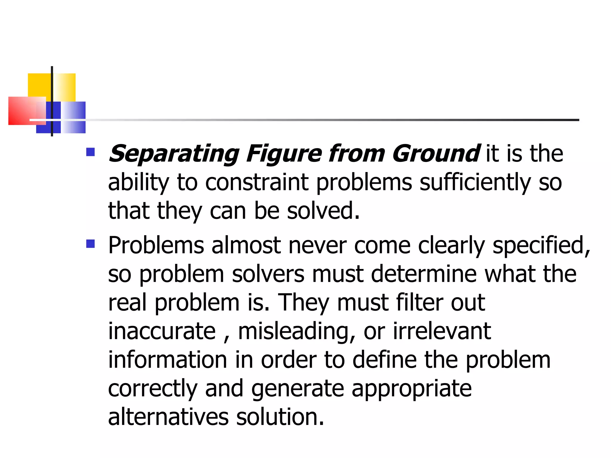 Separating Figure from Ground  it is the ability to constraint problems sufficiently so that they can be solved. Problems almost never come clearly specified, so problem solvers must determine what the real problem is. They must filter out inaccurate , misleading, or irrelevant information in order to define the problem correctly and generate appropriate alternatives solution.  