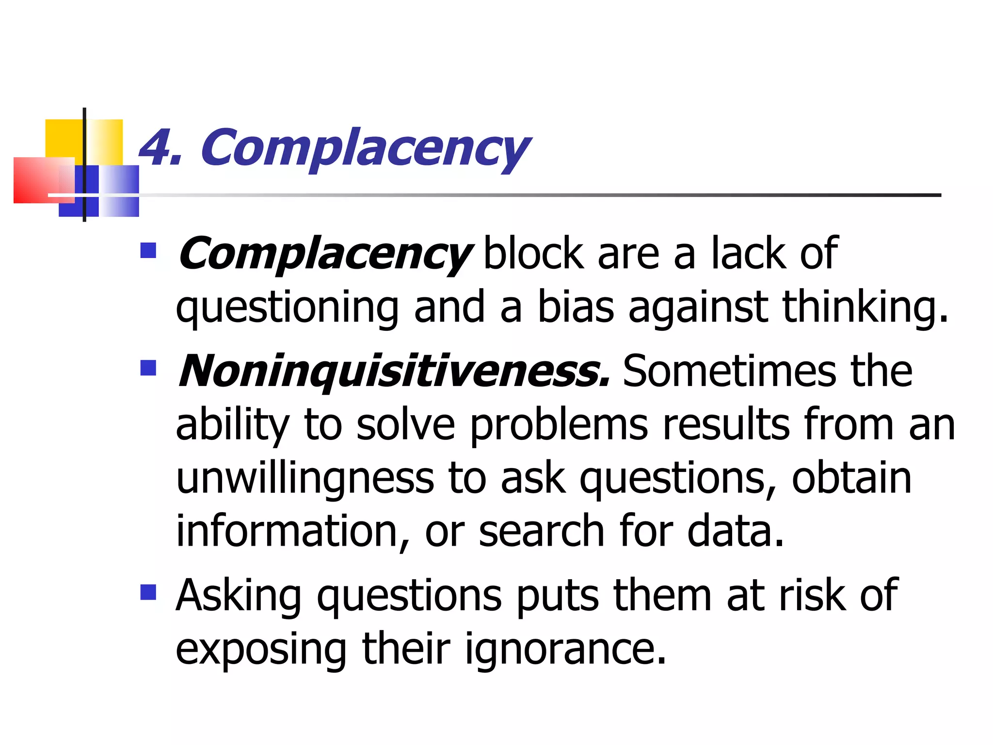 4. Complacency   Complacency  block are a lack of questioning and a bias against thinking. Noninquisitiveness.  Sometimes the ability to solve problems results from an unwillingness to ask questions, obtain information, or search for data.   Asking questions puts them at risk of exposing their ignorance.  
