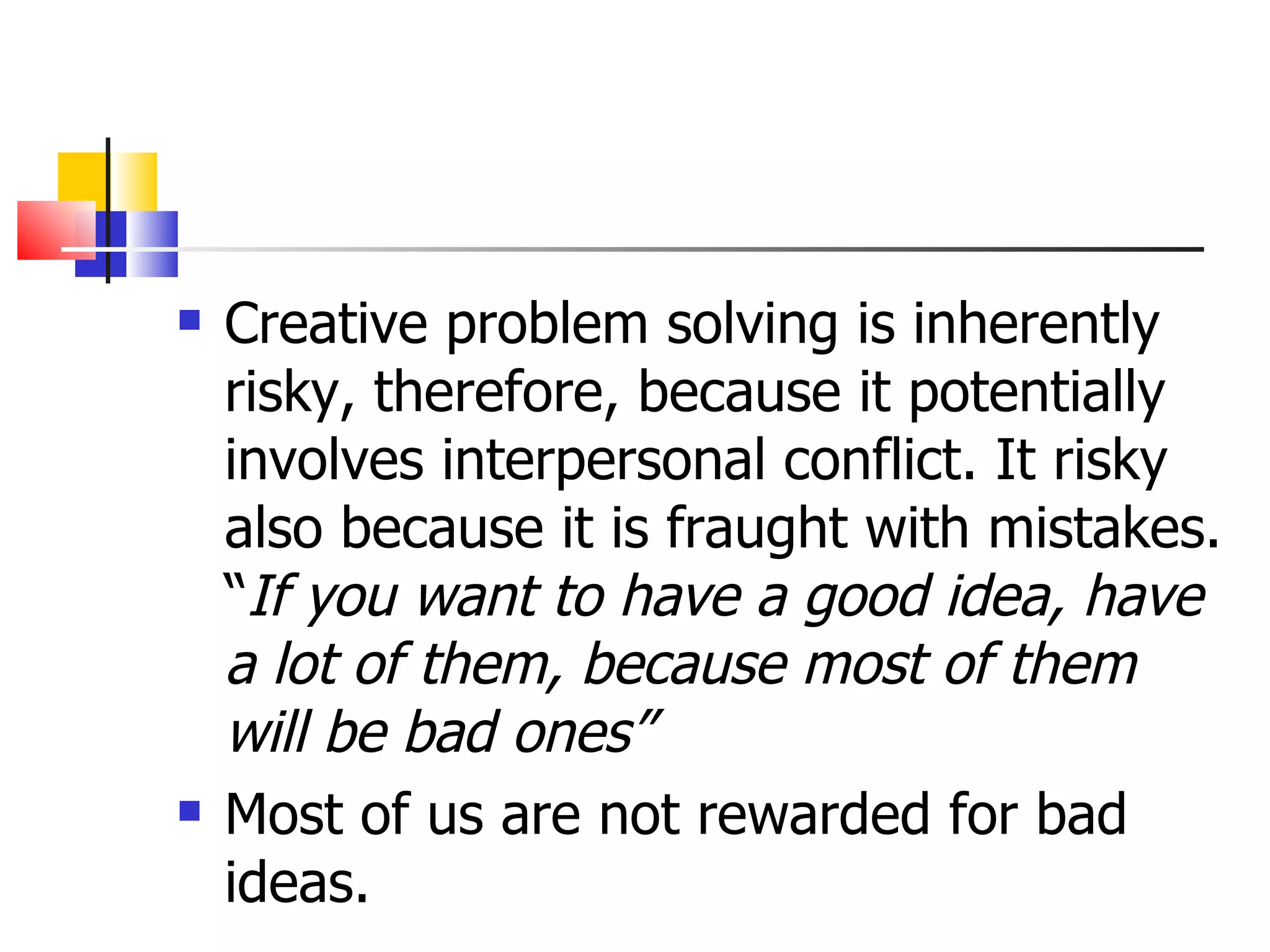 Creative problem solving is inherently risky, therefore, because it potentially involves interpersonal conflict. It risky also because it is fraught with mistakes. &ldquo; If you want to have a good idea, have a lot of them, because most of them will be bad ones&rdquo; Most of us are not rewarded for bad ideas. 