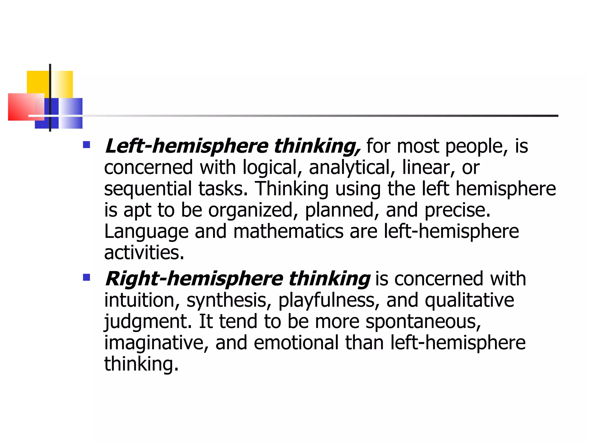 Left-hemisphere thinking,  for most   people, is concerned with logical, analytical, linear, or sequential tasks. Thinking using the left hemisphere is apt to be organized, planned, and precise. Language and mathematics are left-hemisphere activities. Right-hemisphere thinking  is concerned with intuition, synthesis, playfulness, and qualitative judgment. It tend to be more spontaneous, imaginative, and emotional than left-hemisphere thinking. 