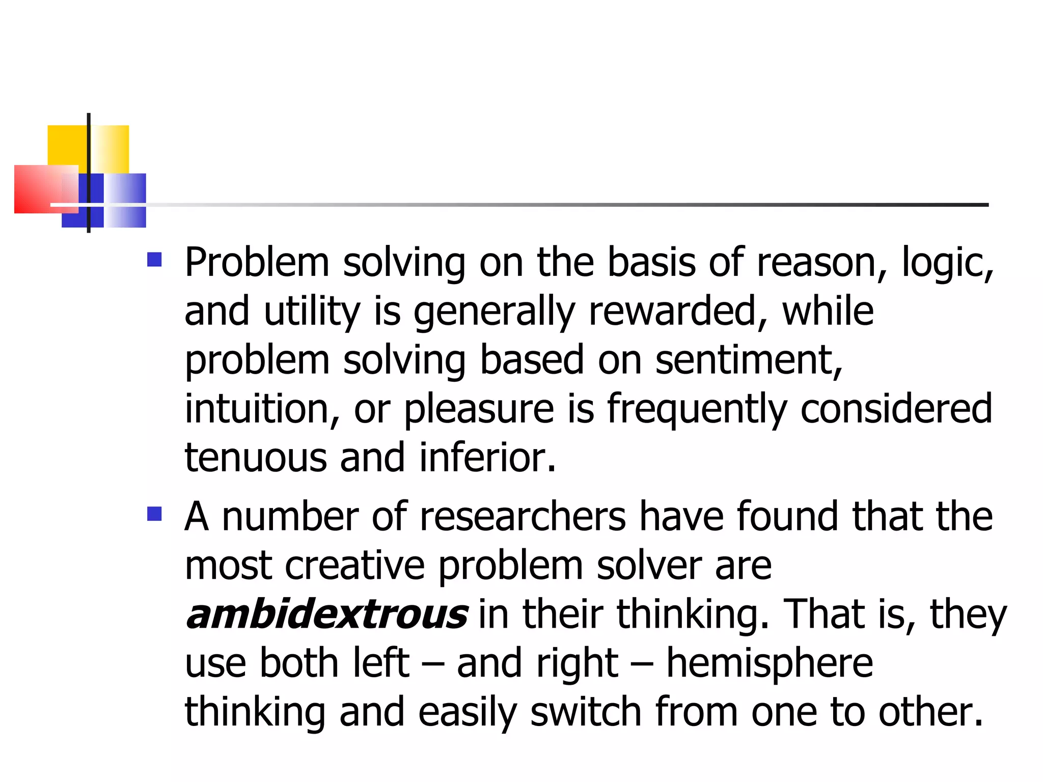 Problem solving on the basis of reason, logic, and utility is generally rewarded, while problem solving based on sentiment, intuition, or pleasure is frequently considered tenuous and inferior. A number of researchers have found that the most creative problem solver are  ambidextrous  in their thinking. That is, they use both left &ndash; and right &ndash; hemisphere thinking and easily switch from one to other. 