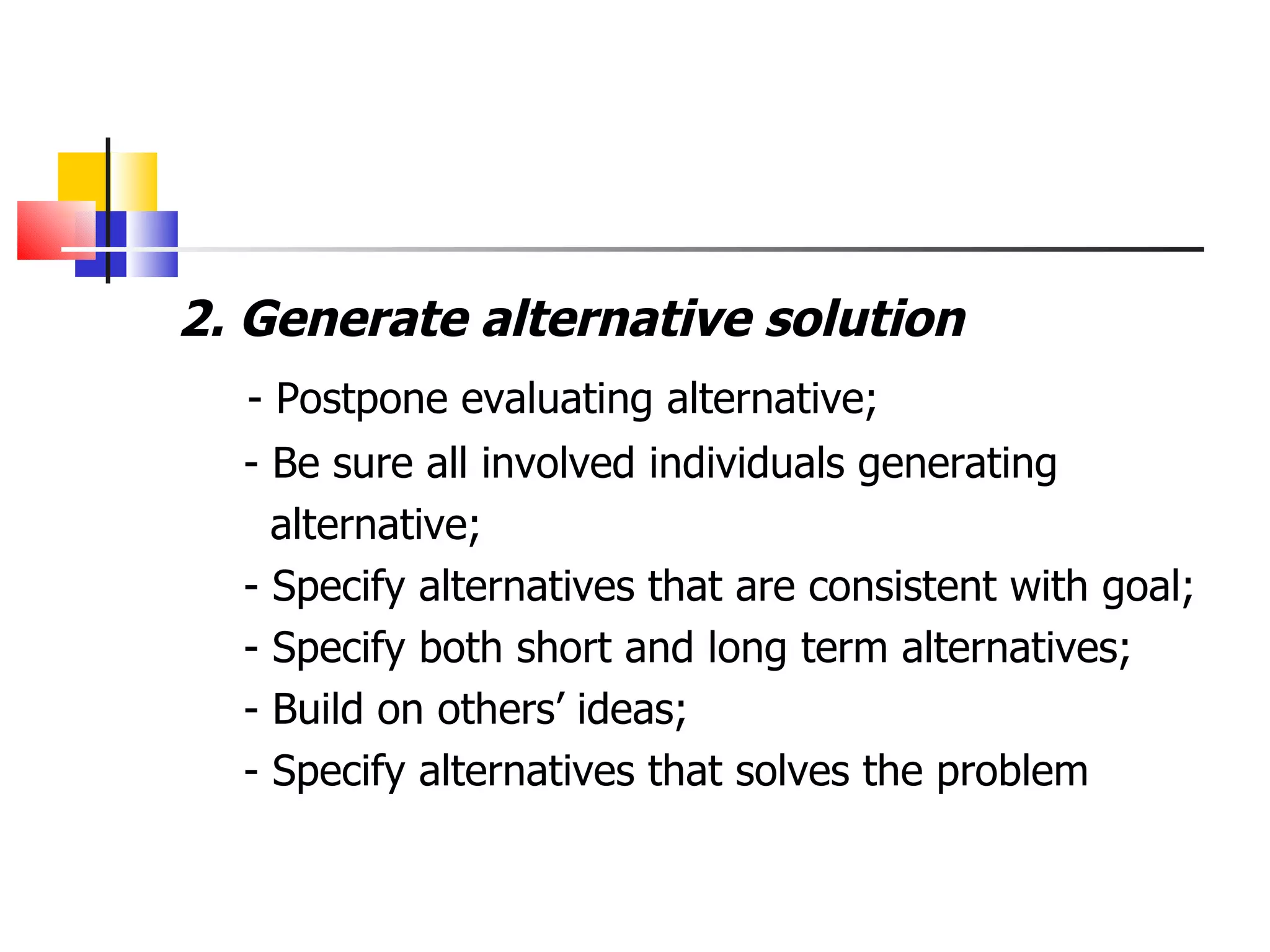 2. Generate alternative solution - Postpone evaluating alternative;  - Be sure all involved individuals generating  alternative;  - Specify alternatives that are consistent with goal; - Specify both short and long term alternatives; - Build on others&rsquo; ideas; - Specify alternatives that solves the problem 